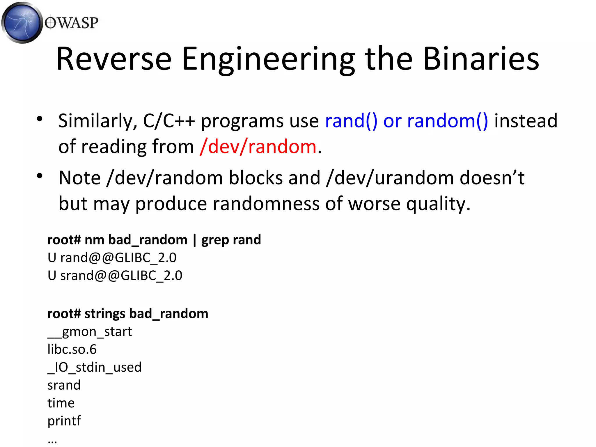 Reverse Engineering the Binaries
• Similarly, C/C++ programs use rand() or random() instead
of reading from /dev/random.
• Note /dev/random blocks and /dev/urandom doesn’t
but may produce randomness of worse quality.
root# strings bad_random
__gmon_start
libc.so.6
_IO_stdin_used
srand
time
printf
…
root# nm bad_random | grep rand
U rand@@GLIBC_2.0
U srand@@GLIBC_2.0
 