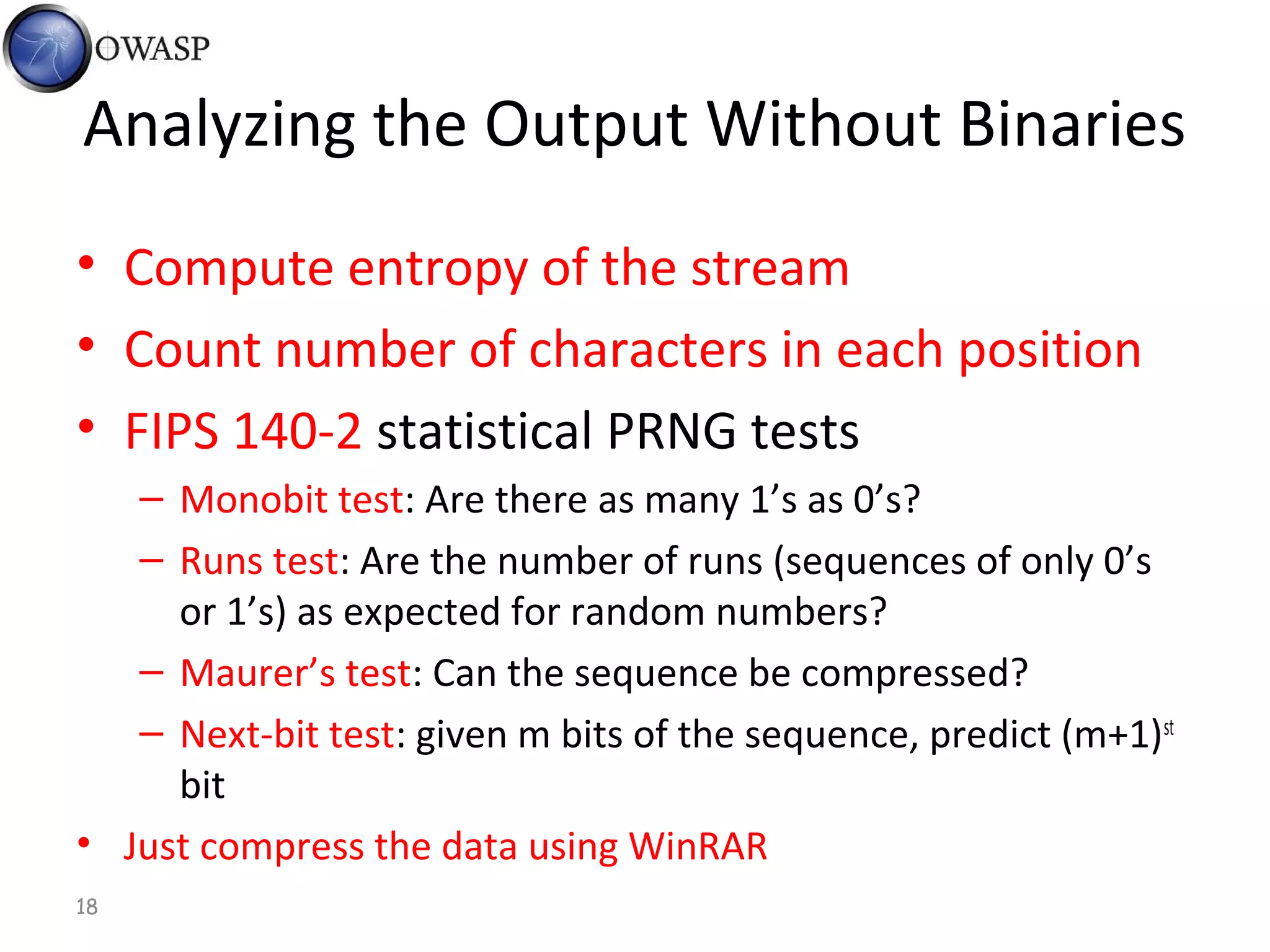 18
Analyzing the Output Without Binaries
• Compute entropy of the stream
• Count number of characters in each position
• FIPS 140-2 statistical PRNG tests
– Monobit test: Are there as many 1’s as 0’s?
– Runs test: Are the number of runs (sequences of only 0’s
or 1’s) as expected for random numbers?
– Maurer’s test: Can the sequence be compressed?
– Next-bit test: given m bits of the sequence, predict (m+1)st
bit
• Just compress the data using WinRAR
 