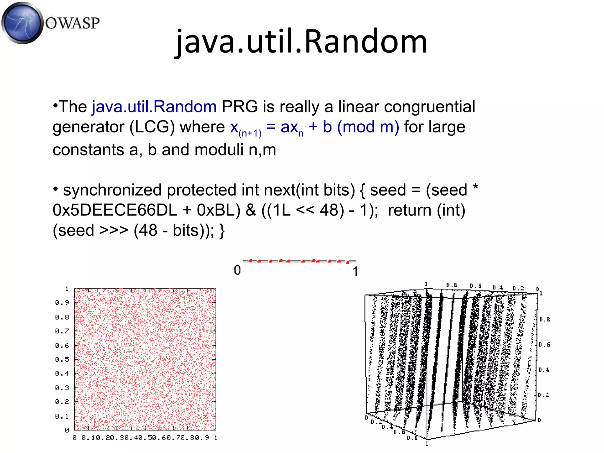 java.util.Random
•The java.util.Random PRG is really a linear congruential
generator (LCG) where x(n+1) = axn + b (mod m) for large
constants a, b and moduli n,m
• synchronized protected int next(int bits) { seed = (seed *
0x5DEECE66DL + 0xBL) & ((1L << 48) - 1); return (int)
(seed >>> (48 - bits)); }
 