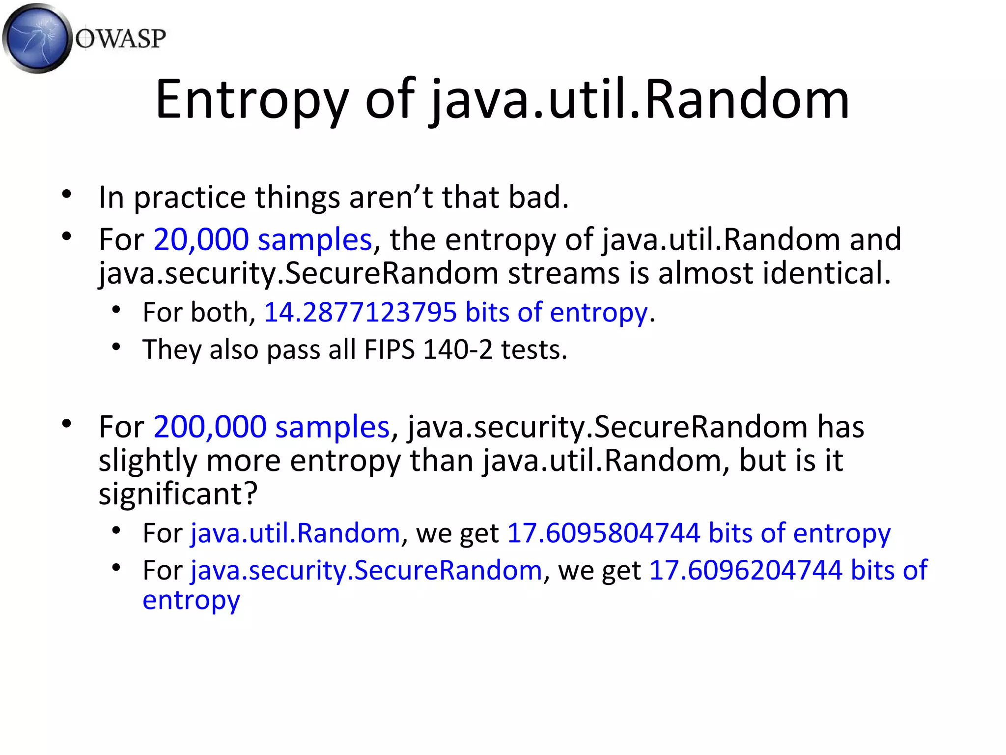Entropy of java.util.Random
• In practice things aren’t that bad.
• For 20,000 samples, the entropy of java.util.Random and
java.security.SecureRandom streams is almost identical.
• For both, 14.2877123795 bits of entropy.
• They also pass all FIPS 140-2 tests.
• For 200,000 samples, java.security.SecureRandom has
slightly more entropy than java.util.Random, but is it
significant?
• For java.util.Random, we get 17.6095804744 bits of entropy
• For java.security.SecureRandom, we get 17.6096204744 bits of
entropy
 