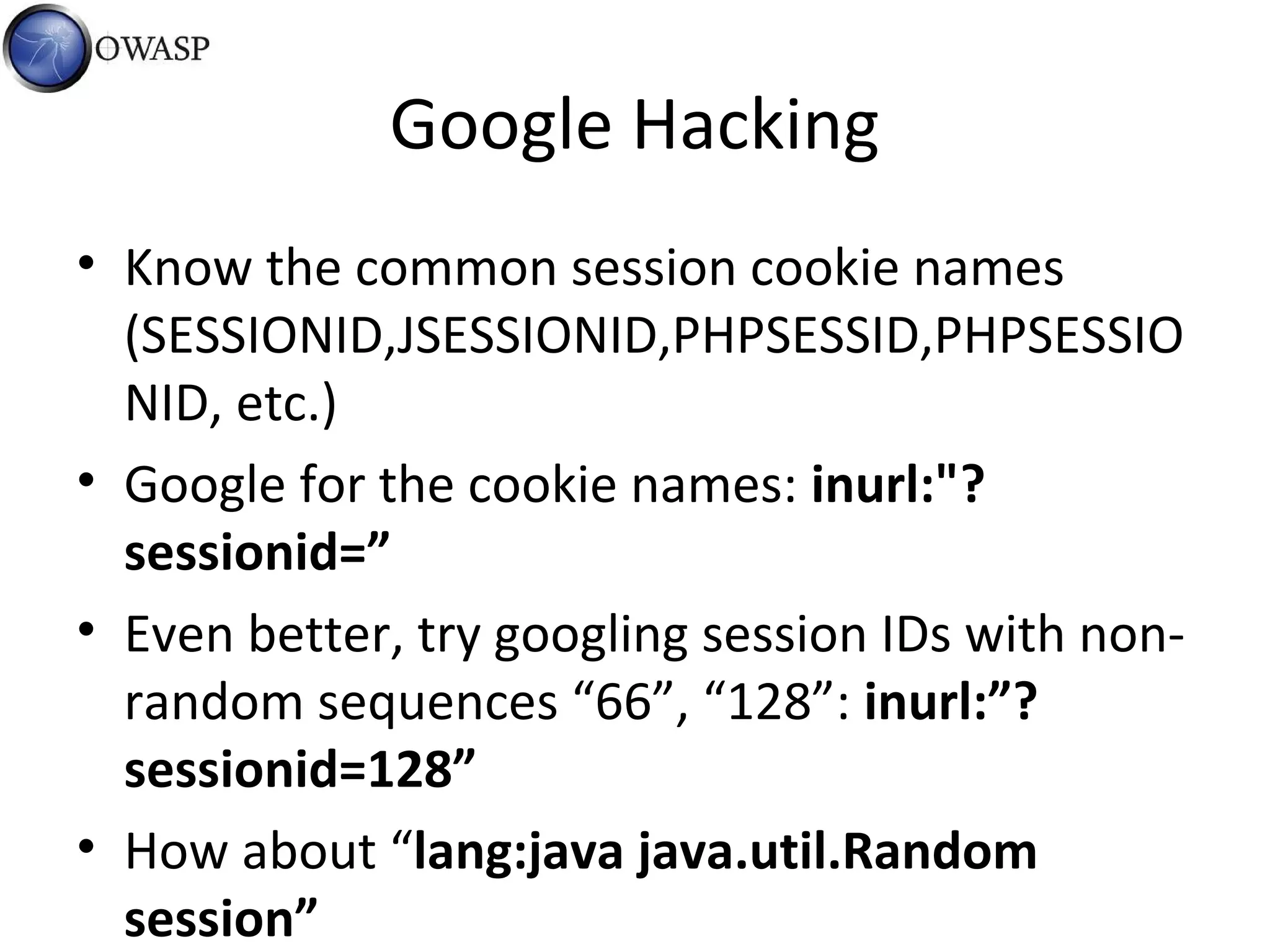 Google Hacking
• Know the common session cookie names
(SESSIONID,JSESSIONID,PHPSESSID,PHPSESSIO
NID, etc.)
• Google for the cookie names: inurl:"?
sessionid=”
• Even better, try googling session IDs with non-
random sequences “66”, “128”: inurl:”?
sessionid=128”
• How about “lang:java java.util.Random
session”
 