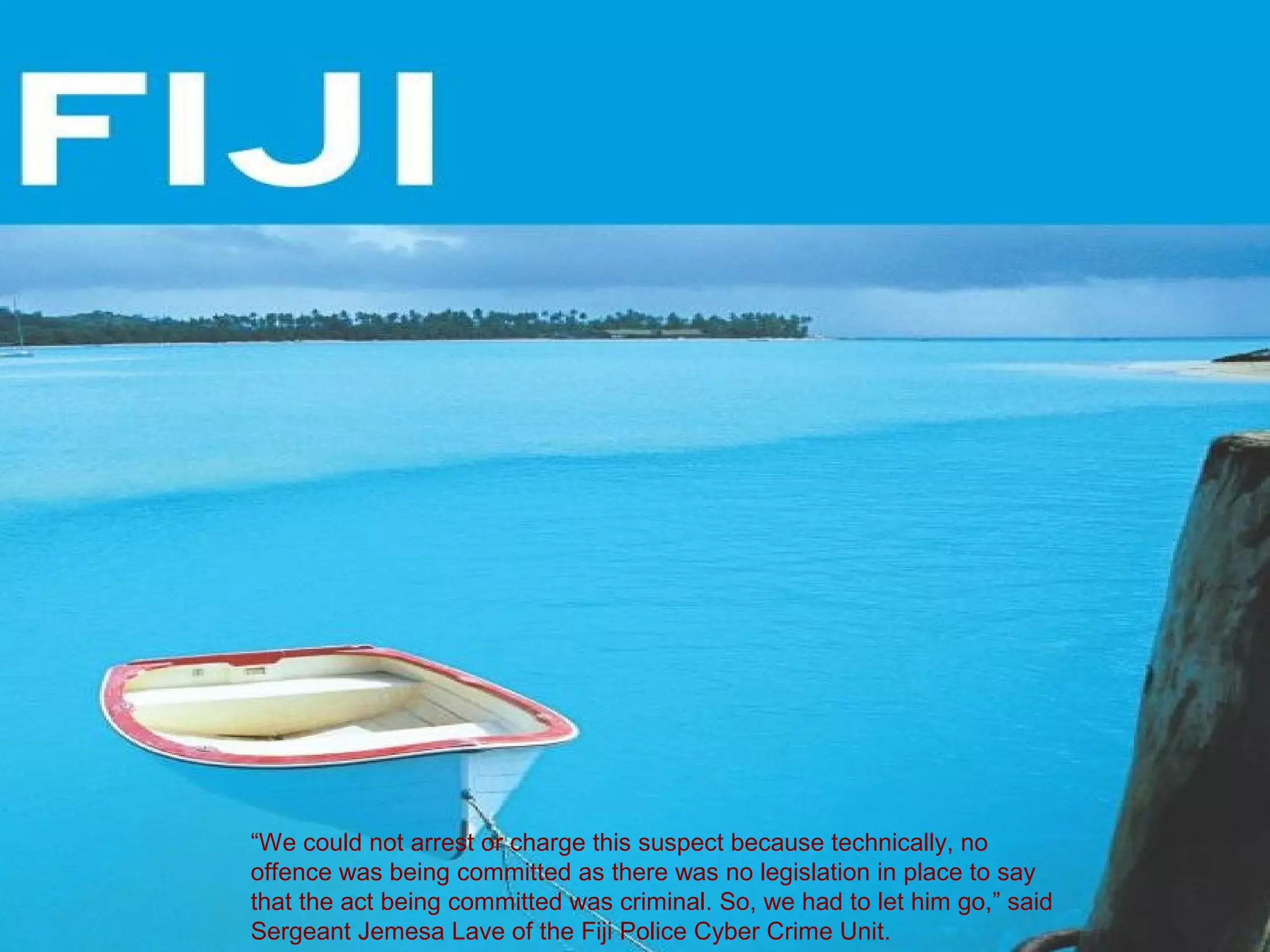“We could not arrest or charge this suspect because technically, no
offence was being committed as there was no legislation in place to say
that the act being committed was criminal. So, we had to let him go,” said
Sergeant Jemesa Lave of the Fiji Police Cyber Crime Unit.
 