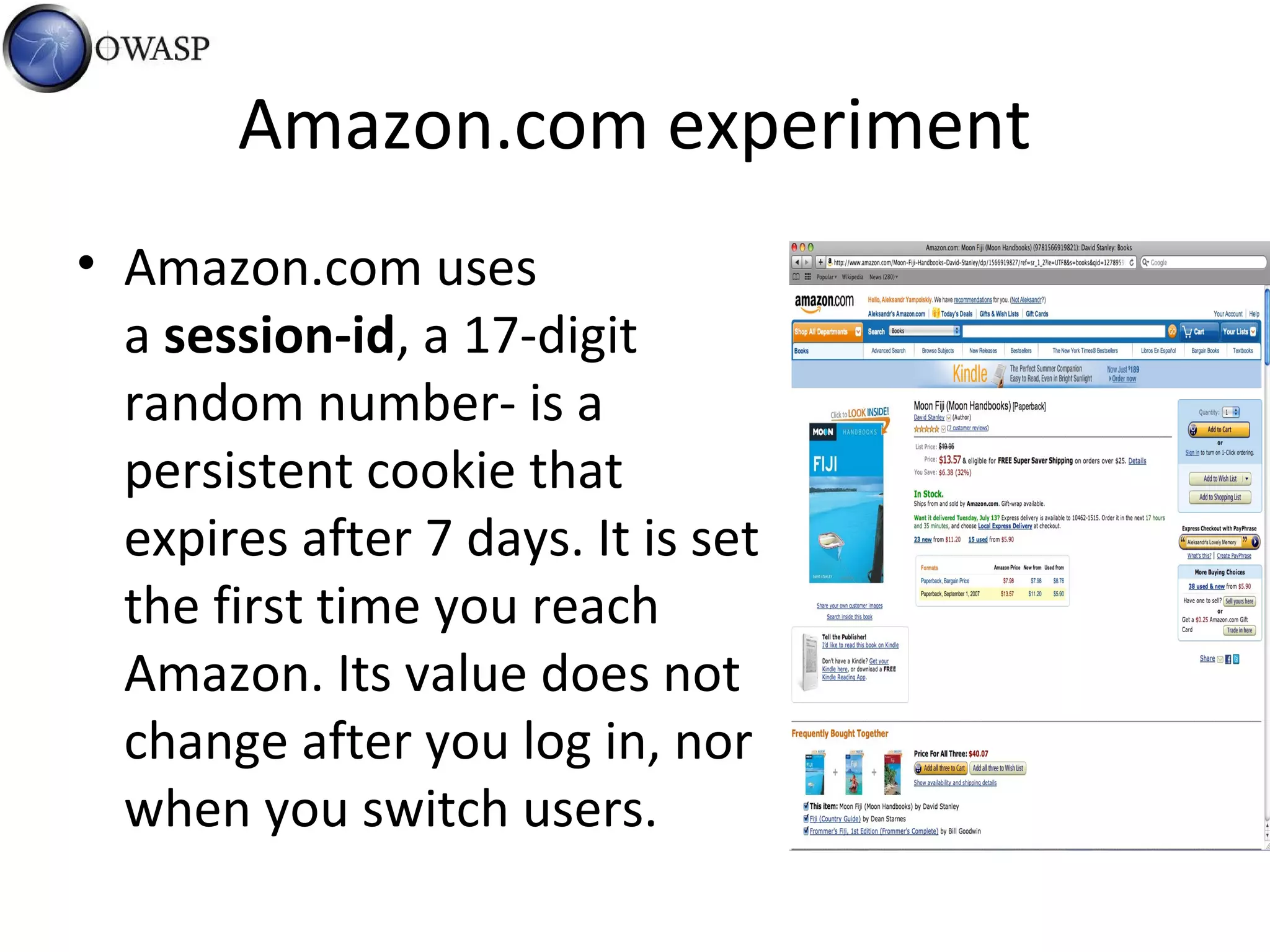 Amazon.com experiment
• Amazon.com uses
a session-id, a 17-digit
random number- is a
persistent cookie that
expires after 7 days. It is set
the first time you reach
Amazon. Its value does not
change after you log in, nor
when you switch users.
 