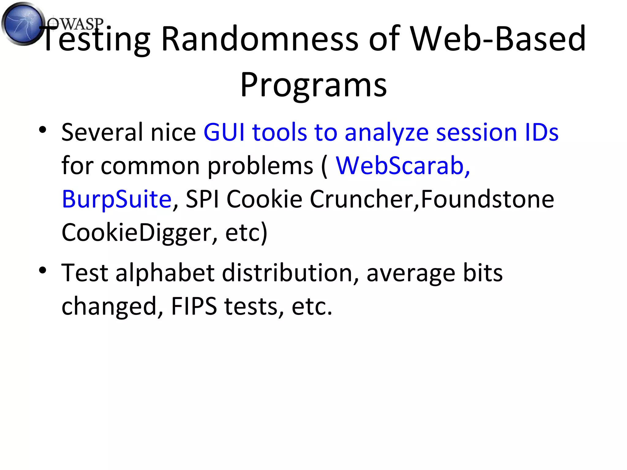 Testing Randomness of Web-Based
Programs
• Several nice GUI tools to analyze session IDs
for common problems ( WebScarab,
BurpSuite, SPI Cookie Cruncher,Foundstone
CookieDigger, etc)
• Test alphabet distribution, average bits
changed, FIPS tests, etc.
 