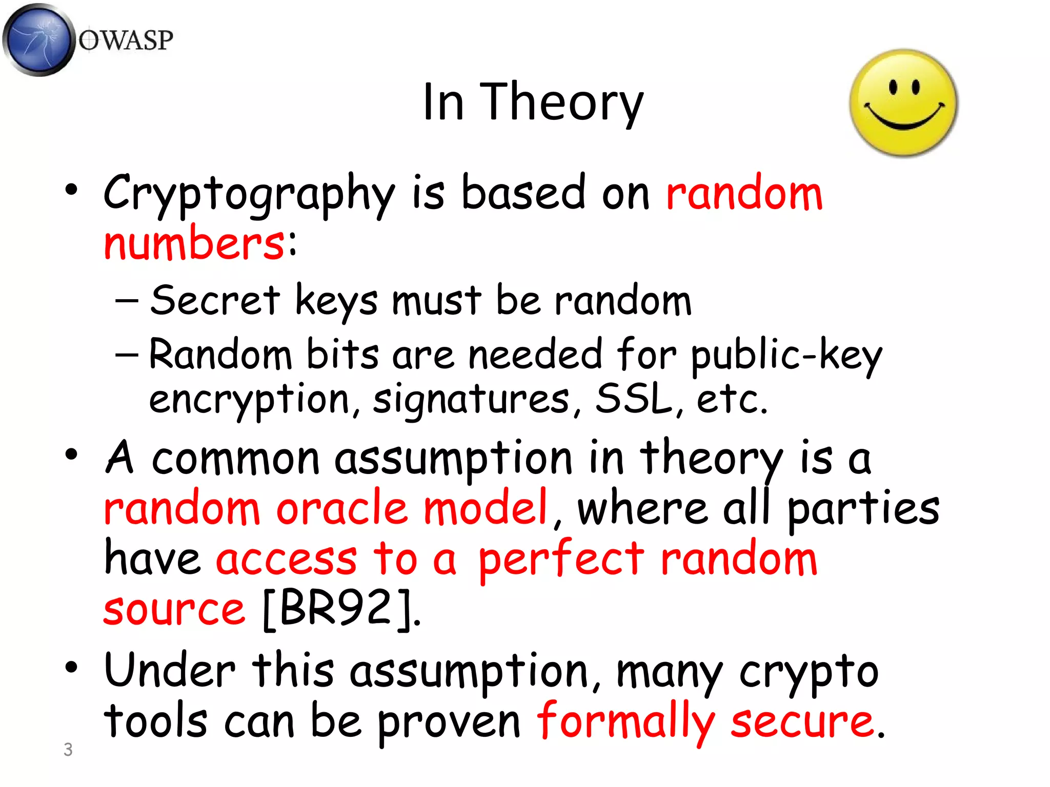 3
In Theory
• Cryptography is based on random
numbers:
– Secret keys must be random
– Random bits are needed for public-key
encryption, signatures, SSL, etc.
• A common assumption in theory is a
random oracle model, where all parties
have access to a perfect random
source [BR92].
• Under this assumption, many crypto
tools can be proven formally secure.
 