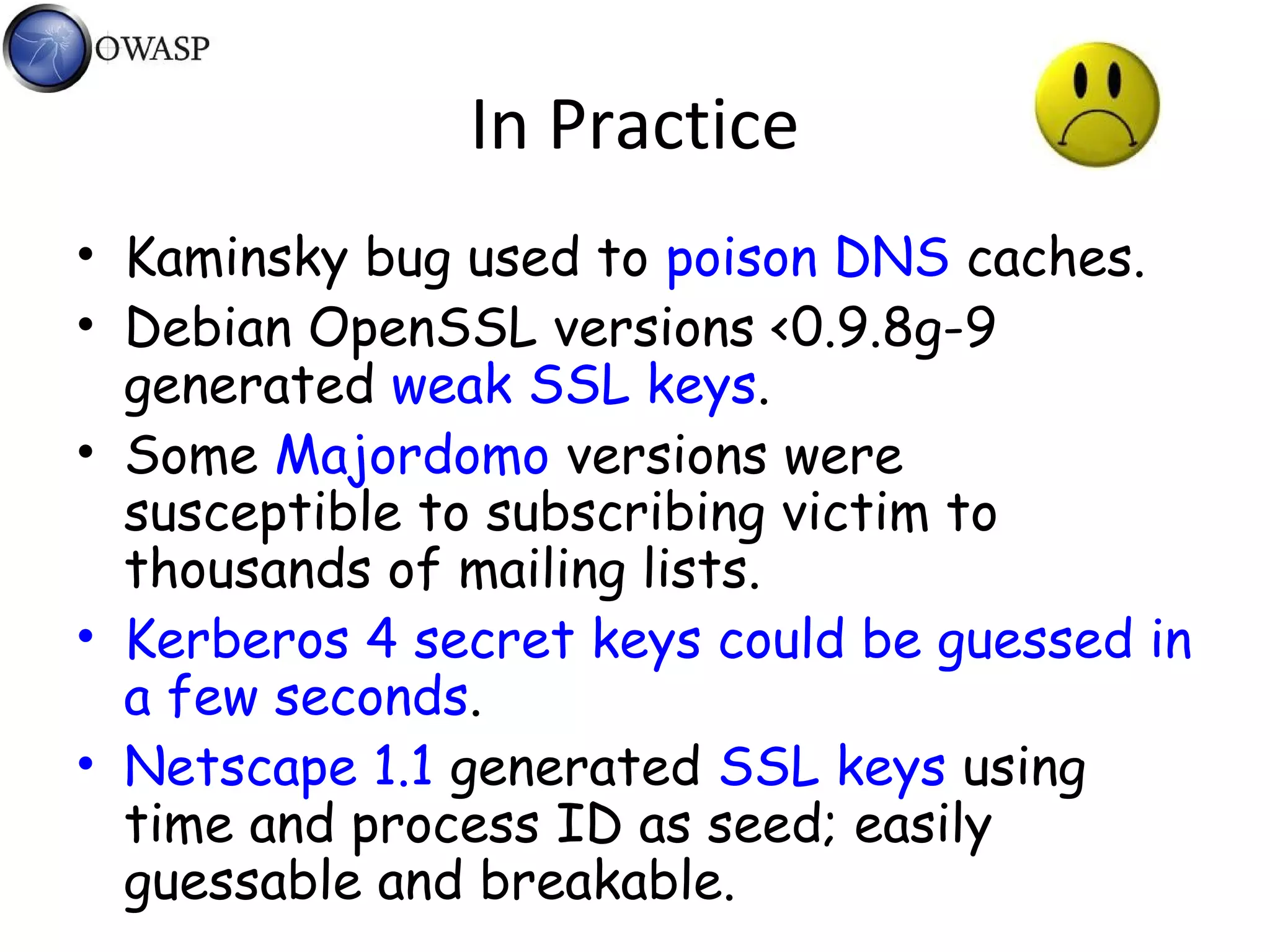 In Practice
• Kaminsky bug used to poison DNS caches.
• Debian OpenSSL versions <0.9.8g-9
generated weak SSL keys.
• Some Majordomo versions were
susceptible to subscribing victim to
thousands of mailing lists.
• Kerberos 4 secret keys could be guessed in
a few seconds.
• Netscape 1.1 generated SSL keys using
time and process ID as seed; easily
guessable and breakable.
 