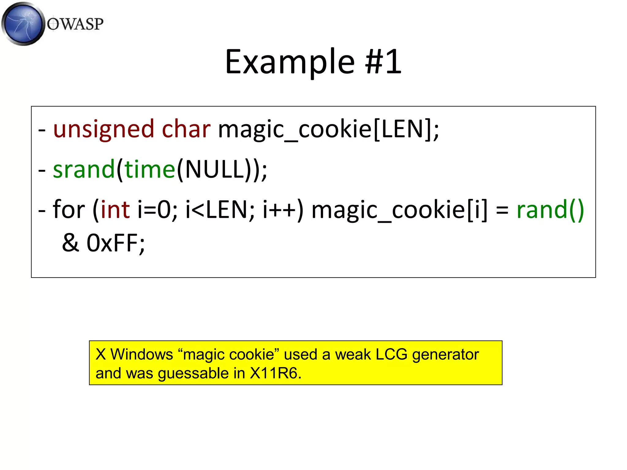 Example #1
- unsigned char magic_cookie[LEN];
- srand(time(NULL));
- for (int i=0; i<LEN; i++) magic_cookie[i] = rand()
& 0xFF;
X Windows “magic cookie” used a weak LCG generator
and was guessable in X11R6.
 