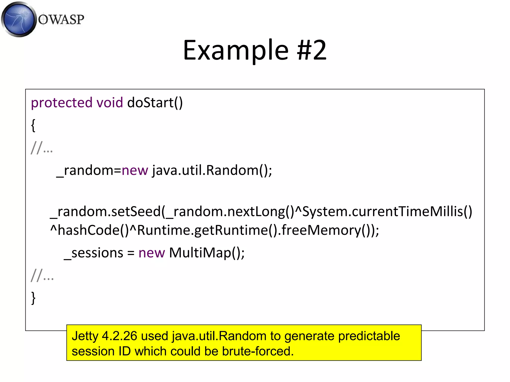 Example #2
protected void doStart()
{
//…
_random=new java.util.Random();
_random.setSeed(_random.nextLong()^System.currentTimeMillis()
^hashCode()^Runtime.getRuntime().freeMemory());
_sessions = new MultiMap();
//...
}
Jetty 4.2.26 used java.util.Random to generate predictable
session ID which could be brute-forced.
 