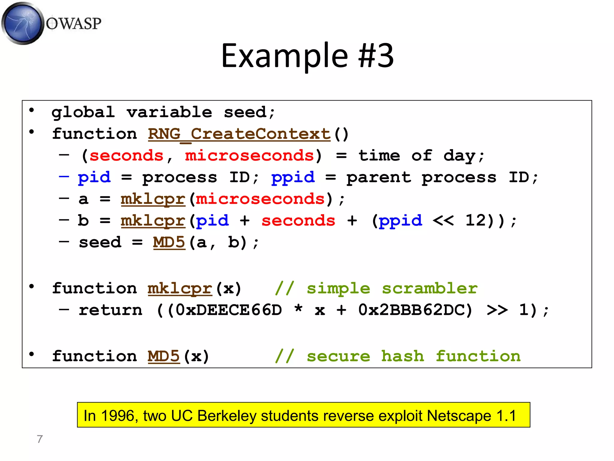 7
Example #3
• global variable seed;
• function RNG_CreateContext()
– (seconds, microseconds) = time of day;
– pid = process ID; ppid = parent process ID;
– a = mklcpr(microseconds);
– b = mklcpr(pid + seconds + (ppid << 12));
– seed = MD5(a, b);
• function mklcpr(x) // simple scrambler
– return ((0xDEECE66D * x + 0x2BBB62DC) >> 1);
• function MD5(x) // secure hash function
In 1996, two UC Berkeley students reverse exploit Netscape 1.1
 
