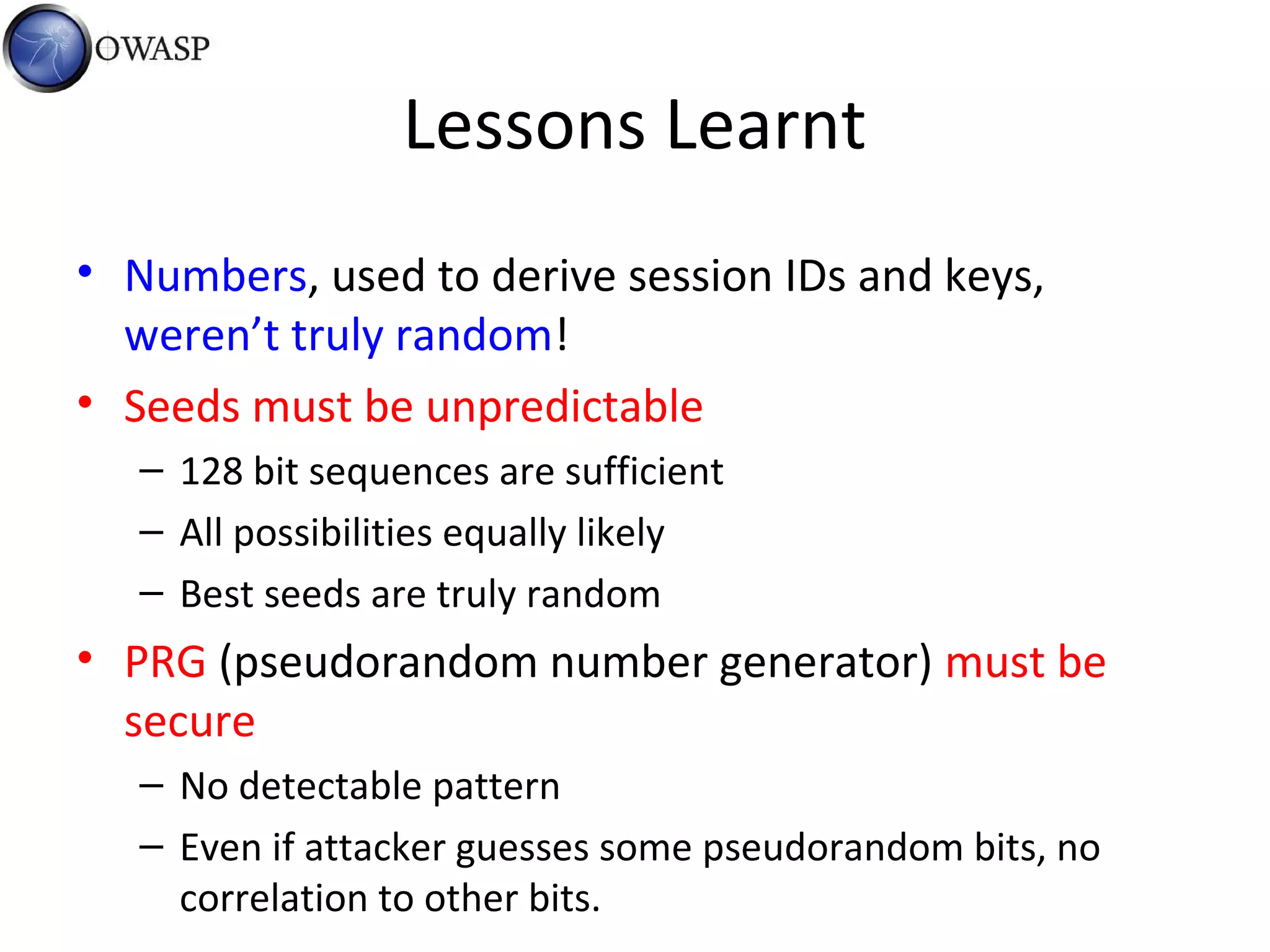 Lessons Learnt
• Numbers, used to derive session IDs and keys,
weren’t truly random!
• Seeds must be unpredictable
– 128 bit sequences are sufficient
– All possibilities equally likely
– Best seeds are truly random
• PRG (pseudorandom number generator) must be
secure
– No detectable pattern
– Even if attacker guesses some pseudorandom bits, no
correlation to other bits.
 