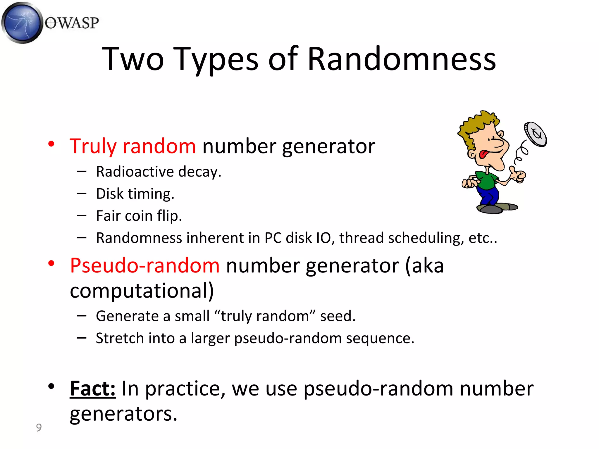 9
Two Types of Randomness
• Truly random number generator
– Radioactive decay.
– Disk timing.
– Fair coin flip.
– Randomness inherent in PC disk IO, thread scheduling, etc..
• Pseudo-random number generator (aka
computational)
– Generate a small “truly random” seed.
– Stretch into a larger pseudo-random sequence.
• Fact: In practice, we use pseudo-random number
generators.
 