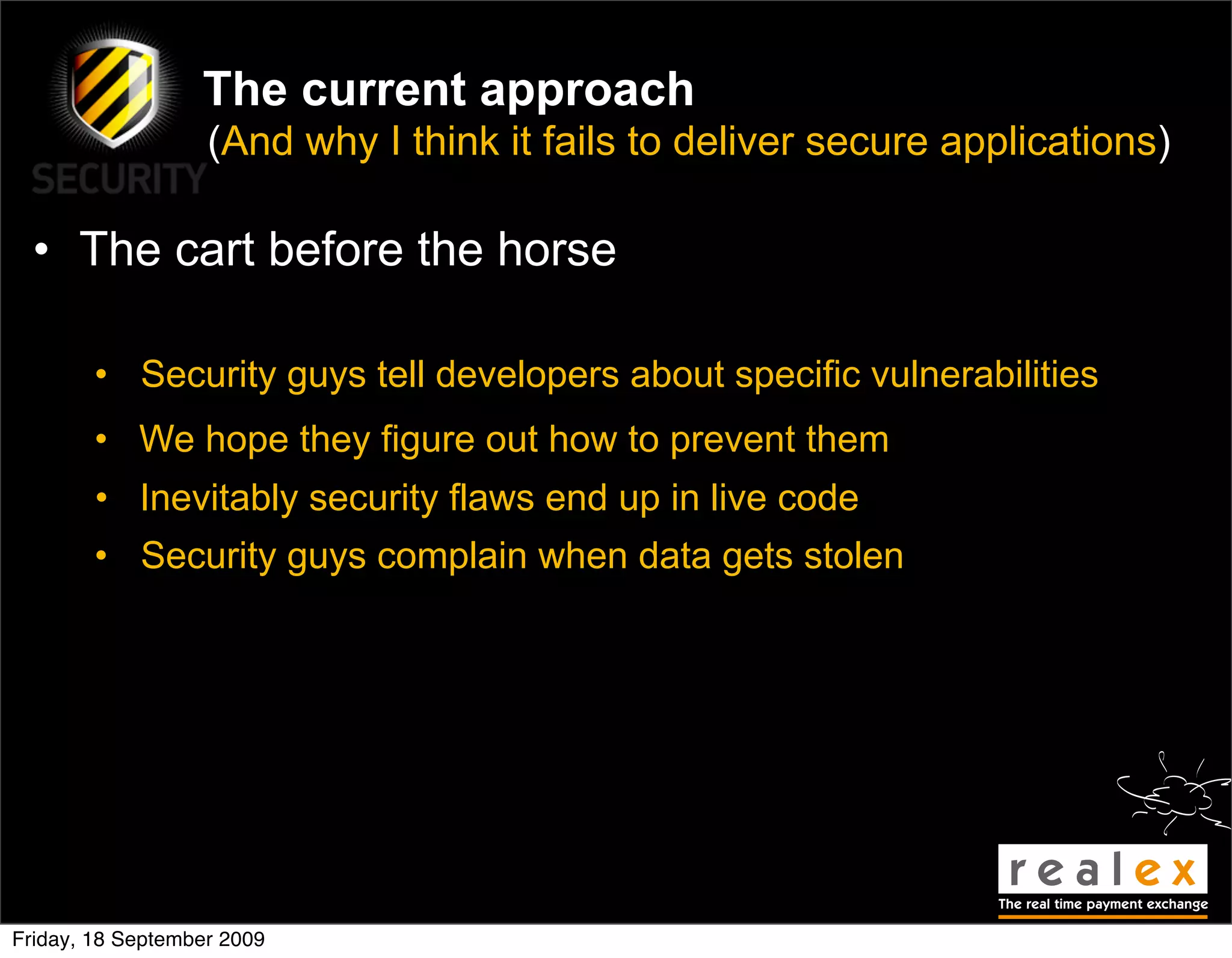 The current approach
                   (And why I think it fails to deliver secure applications)

  • The cart before the horse

        • Security guys tell developers about specific vulnerabilities
        • We hope they figure out how to prevent them
        • Inevitably security flaws end up in live code
        • Security guys complain when data gets stolen




Friday, 18 September 2009
 