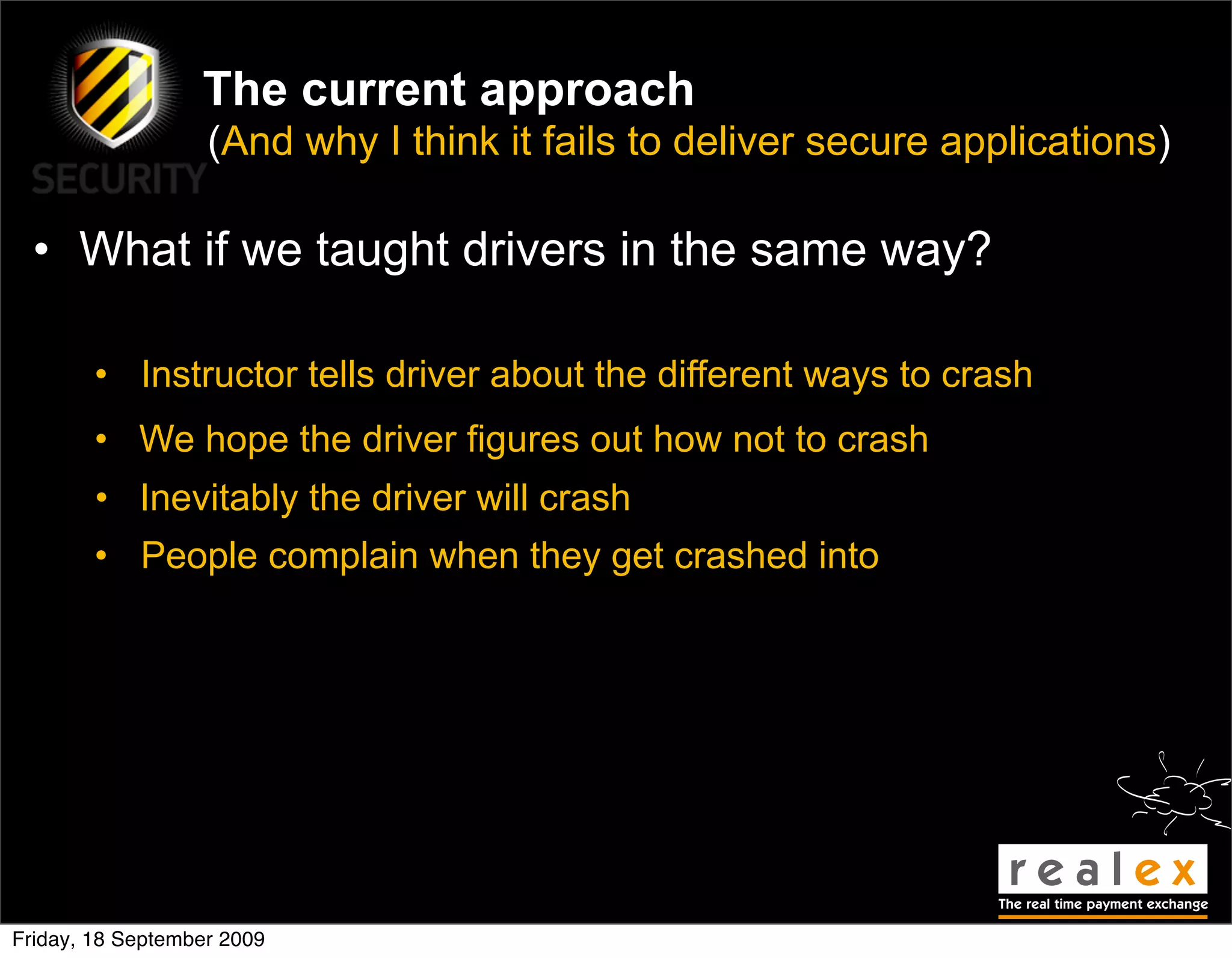 The current approach
                   (And why I think it fails to deliver secure applications)

  • What if we taught drivers in the same way?

        • Instructor tells driver about the different ways to crash
        • We hope the driver figures out how not to crash
        • Inevitably the driver will crash
        • People complain when they get crashed into




Friday, 18 September 2009
 