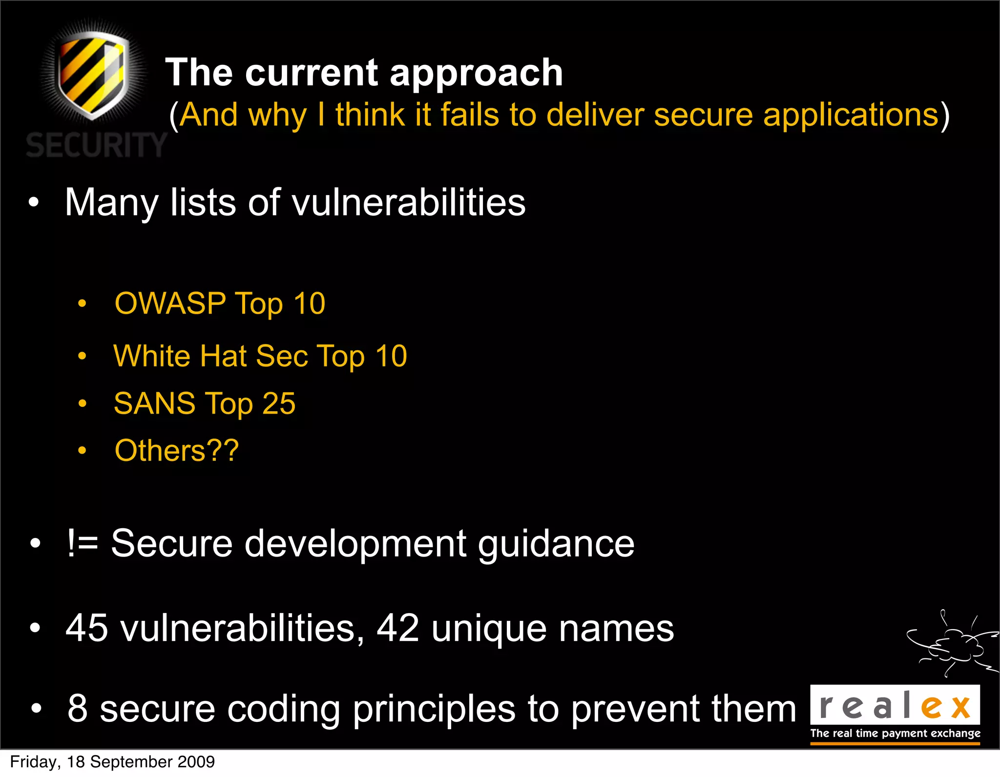 The current approach
                   (And why I think it fails to deliver secure applications)

  • Many lists of vulnerabilities

        • OWASP Top 10
        • White Hat Sec Top 10
        • SANS Top 25
        • Others??


  • != Secure development guidance

  • 45 vulnerabilities, 42 unique names

  • 8 secure coding principles to prevent them
Friday, 18 September 2009
 