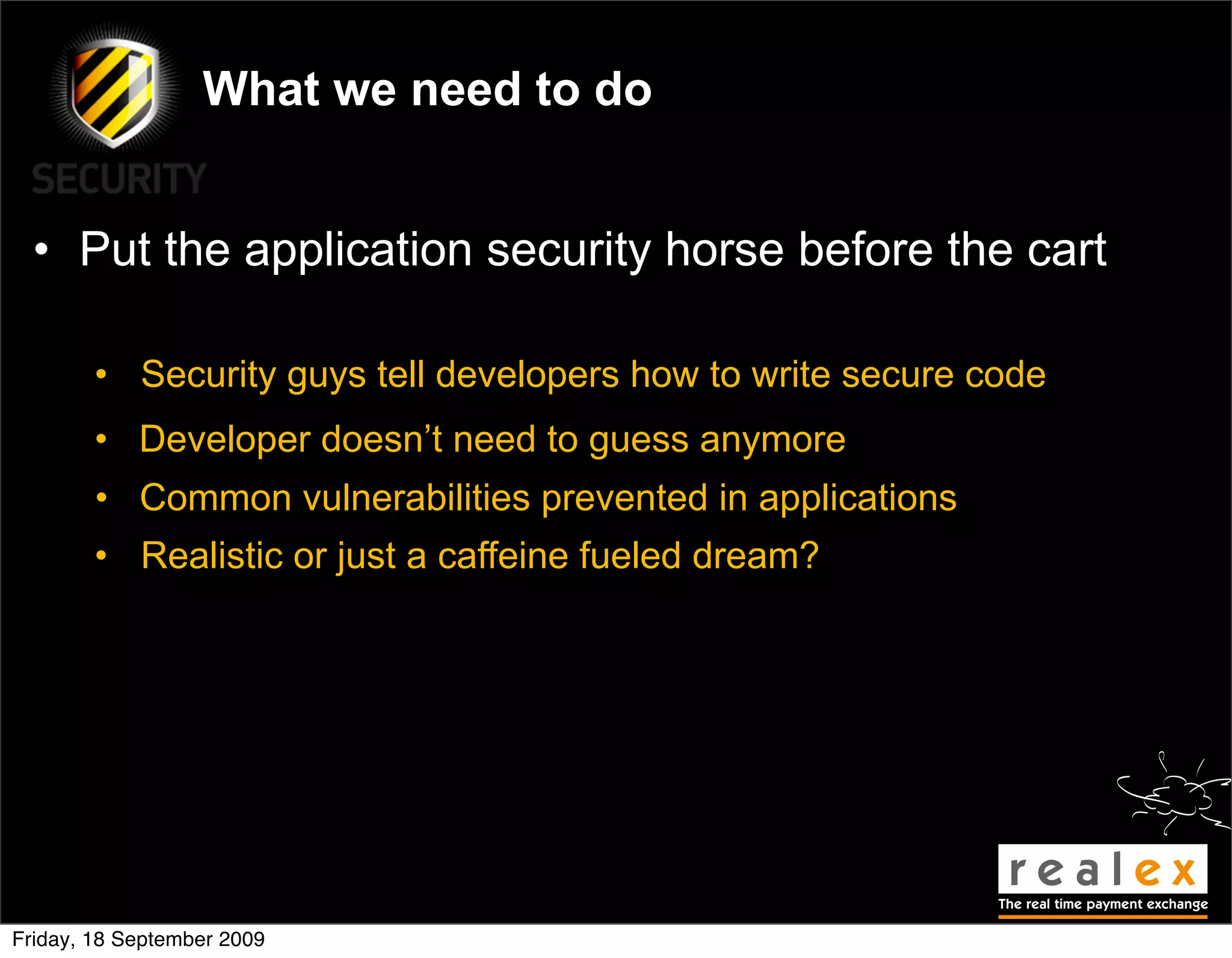 What we need to do


  • Put the application security horse before the cart

        • Security guys tell developers how to write secure code
        • Developer doesn’t need to guess anymore
        • Common vulnerabilities prevented in applications
        • Realistic or just a caffeine fueled dream?




Friday, 18 September 2009
 