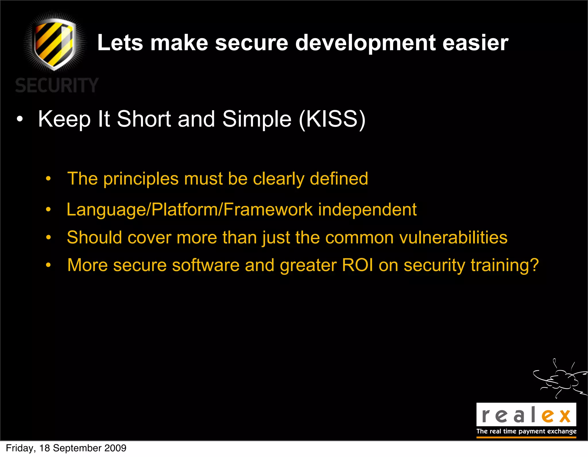 Lets make secure development easier


  • Keep It Short and Simple (KISS)

        • The principles must be clearly defined
        • Language/Platform/Framework independent
        • Should cover more than just the common vulnerabilities
        • More secure software and greater ROI on security training?




Friday, 18 September 2009
 