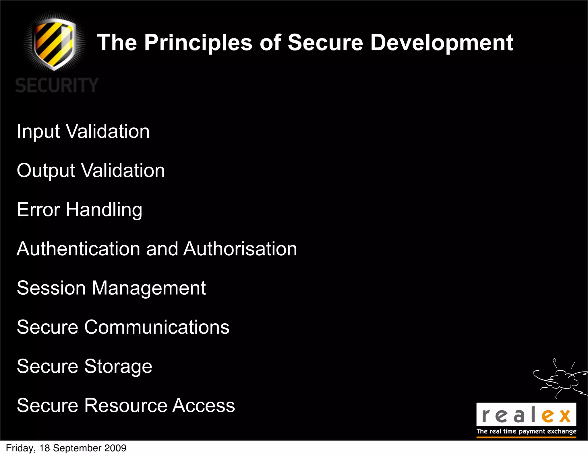 The Principles of Secure Development


  Input Validation

  Output Validation

  Error Handling

  Authentication and Authorisation

  Session Management

  Secure Communications

  Secure Storage

  Secure Resource Access

Friday, 18 September 2009
 