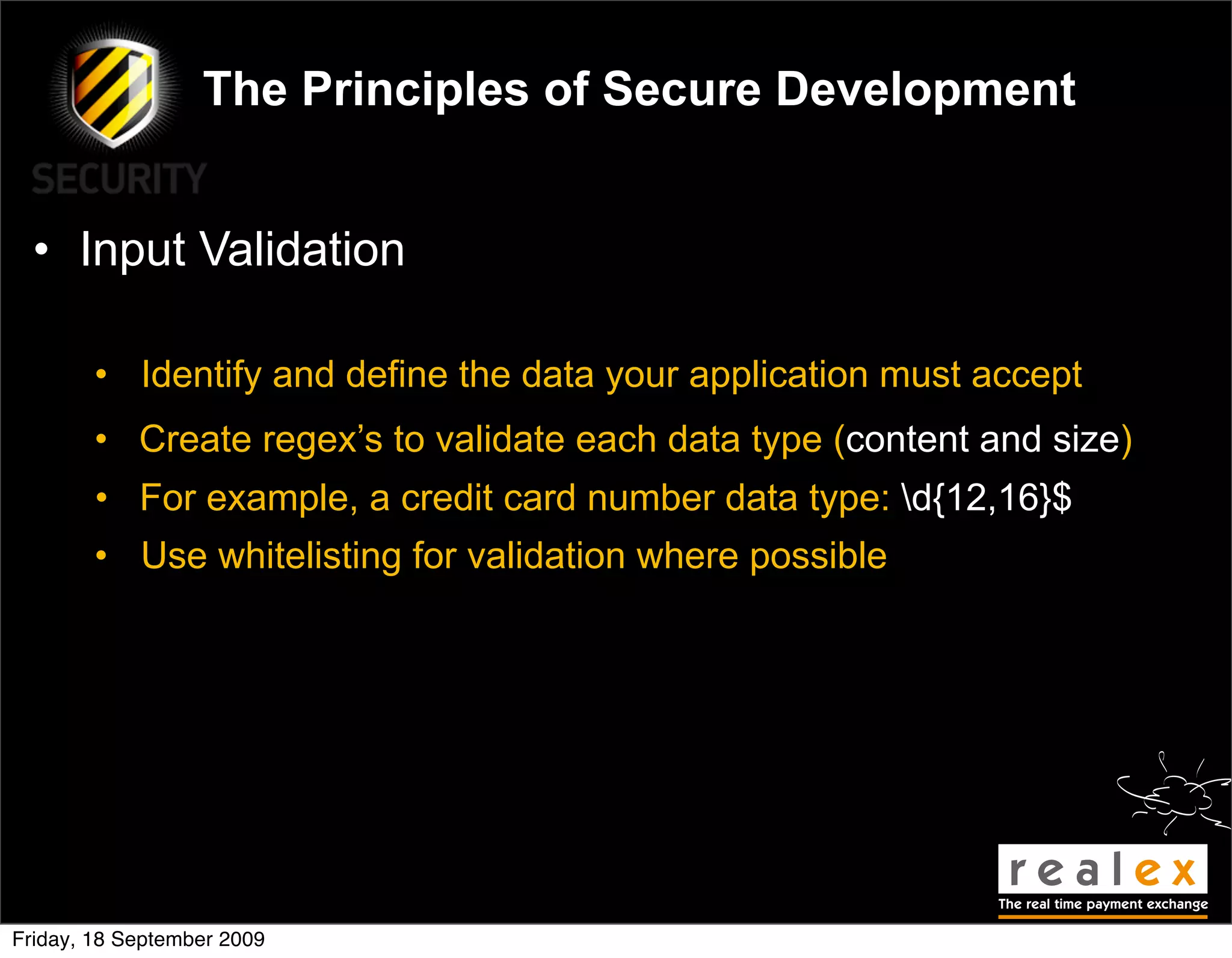 The Principles of Secure Development


  • Input Validation

        • Identify and define the data your application must accept
        • Create regex’s to validate each data type (content and size)
        • For example, a credit card number data type: d{12,16}$
        • Use whitelisting for validation where possible




Friday, 18 September 2009
 