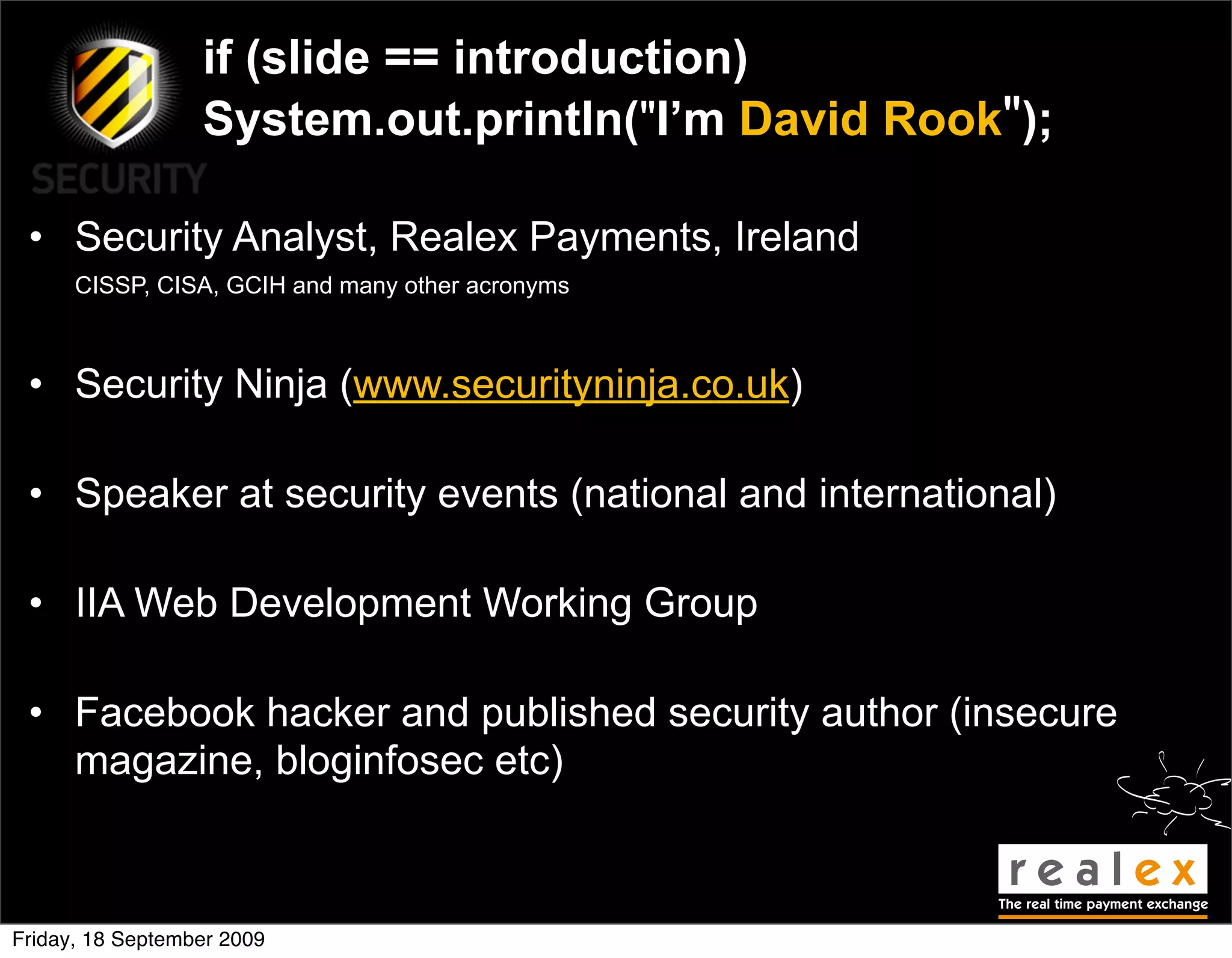 if (slide == introduction)
                  System.out.println("I’m David Rook");

 • Security Analyst, Realex Payments, Ireland
      CISSP, CISA, GCIH and many other acronyms



 • Security Ninja (www.securityninja.co.uk)

 • Speaker at security events (national and international)

 • IIA Web Development Working Group

 • Facebook hacker and published security author (insecure
   magazine, bloginfosec etc)



Friday, 18 September 2009
 