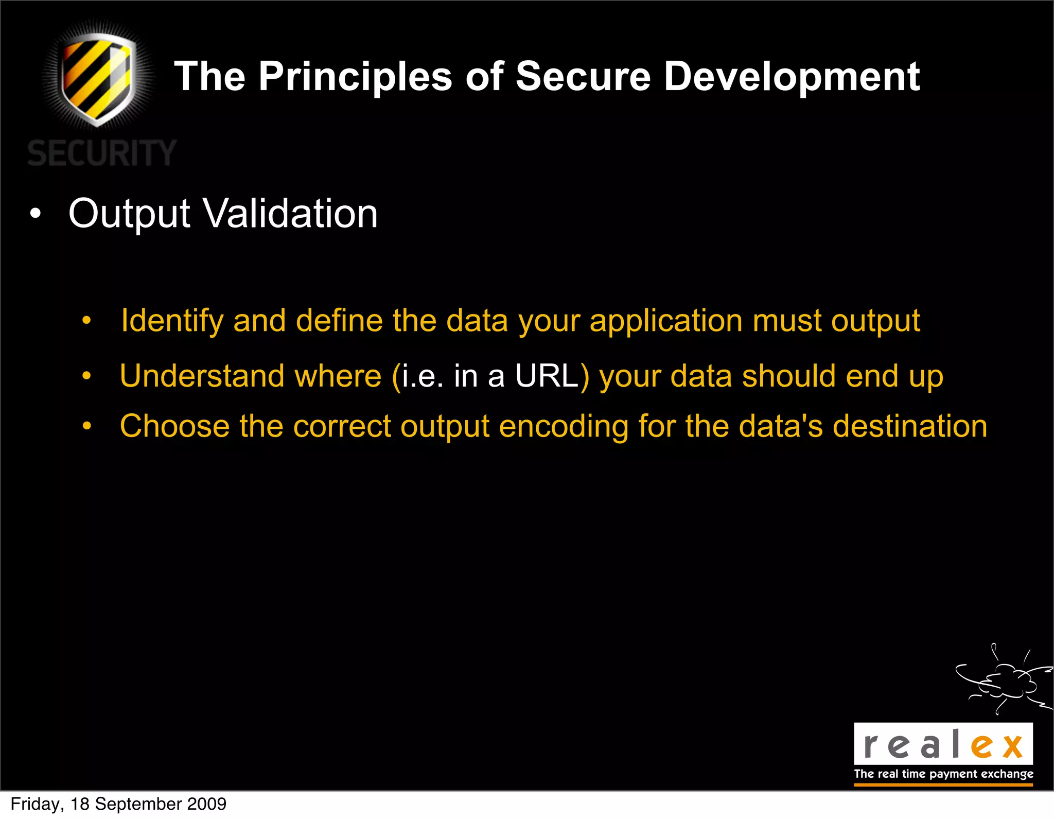 The Principles of Secure Development


  • Output Validation

        • Identify and define the data your application must output
        • Understand where (i.e. in a URL) your data should end up
        • Choose the correct output encoding for the data's destination




Friday, 18 September 2009
 