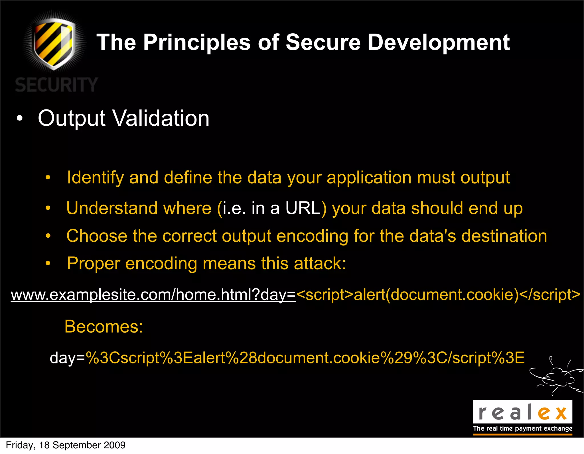 The Principles of Secure Development


  • Output Validation

        • Identify and define the data your application must output
        • Understand where (i.e. in a URL) your data should end up
        • Choose the correct output encoding for the data's destination
        • Proper encoding means this attack:
 www.examplesite.com/home.html?day=<script>alert(document.cookie)</script>

            Becomes:
         day=%3Cscript%3Ealert%28document.cookie%29%3C/script%3E




Friday, 18 September 2009
 