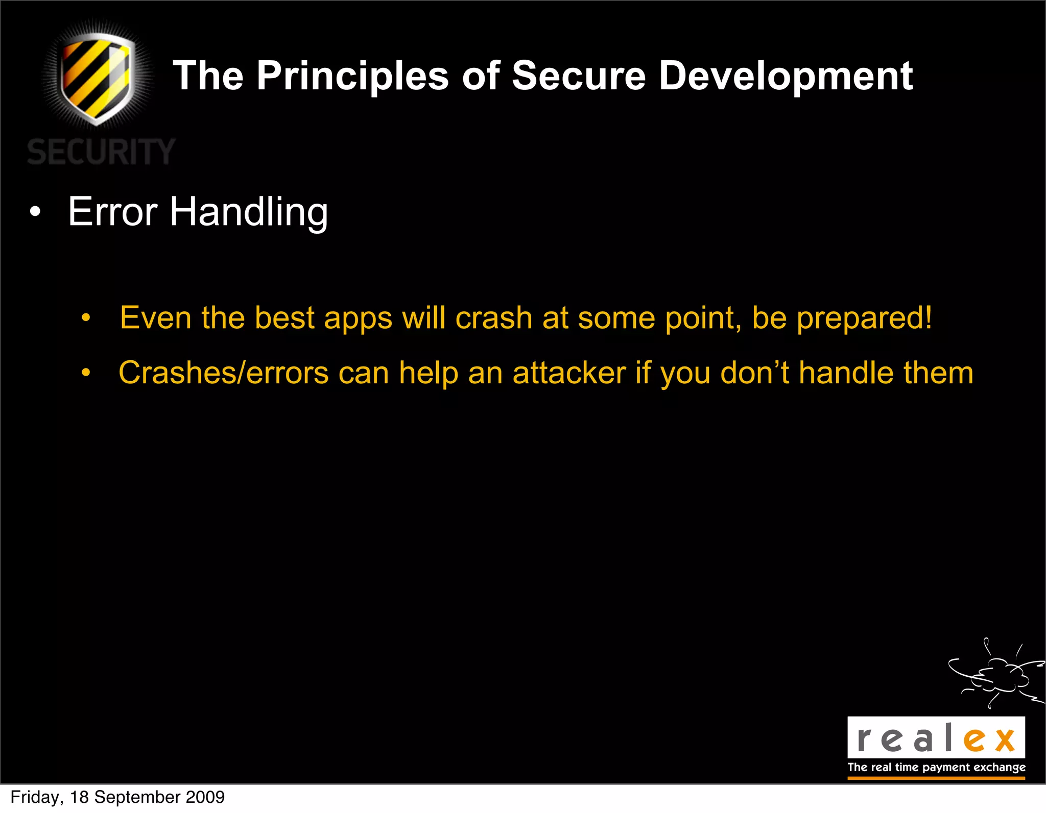 The Principles of Secure Development


  • Error Handling

        • Even the best apps will crash at some point, be prepared!
        • Crashes/errors can help an attacker if you don’t handle them




Friday, 18 September 2009
 