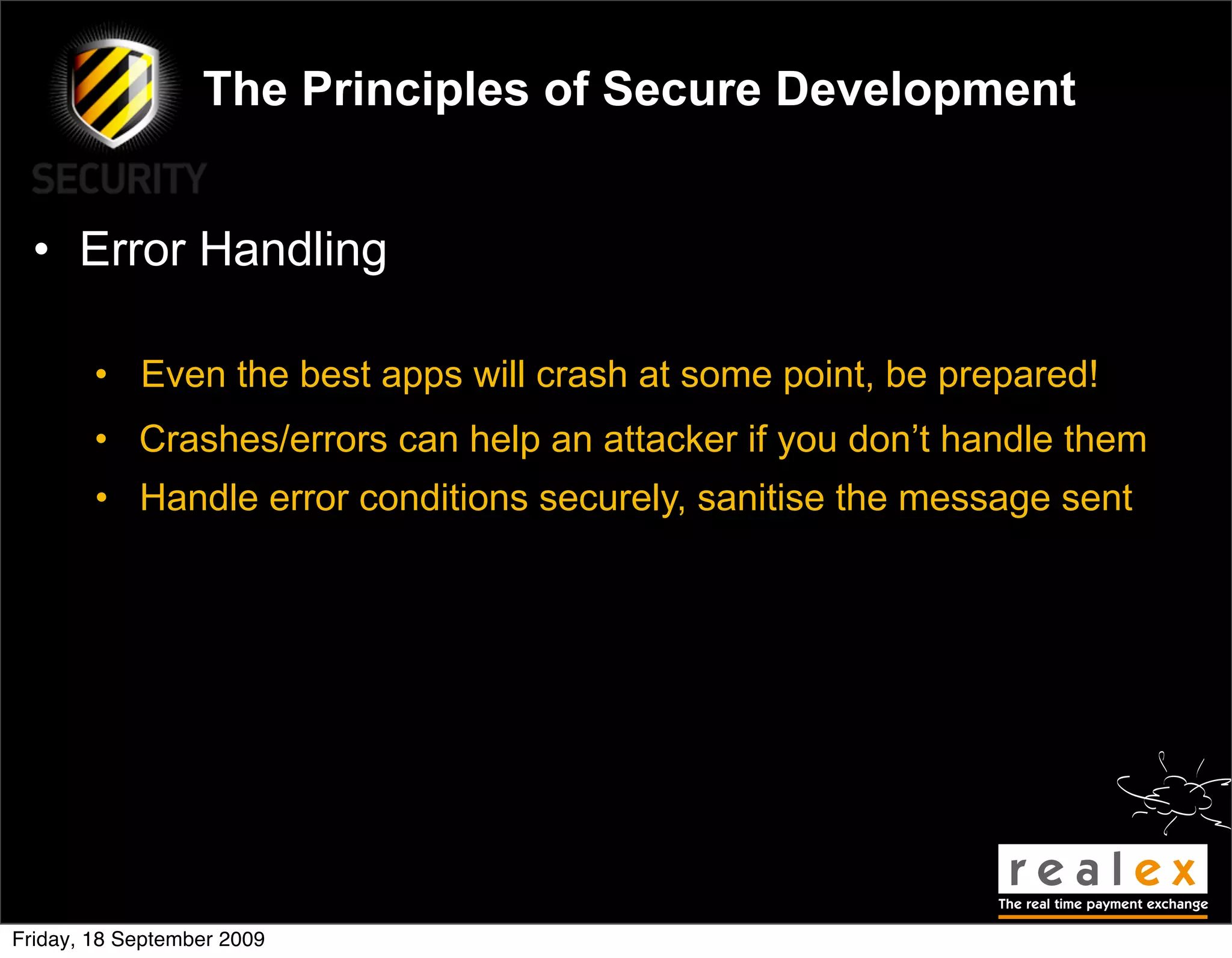 The Principles of Secure Development


  • Error Handling

        • Even the best apps will crash at some point, be prepared!
        • Crashes/errors can help an attacker if you don’t handle them
        • Handle error conditions securely, sanitise the message sent




Friday, 18 September 2009
 