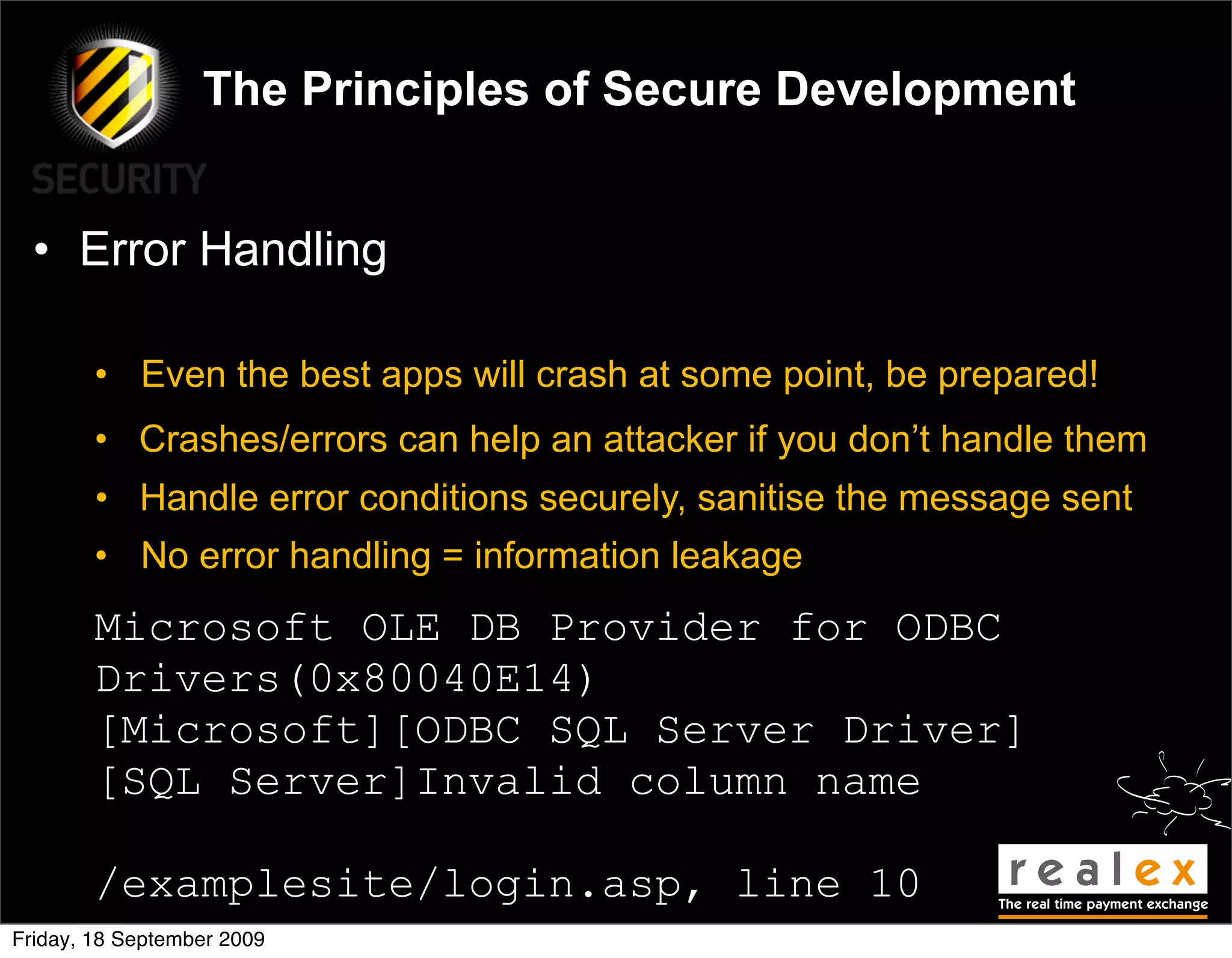 The Principles of Secure Development


  • Error Handling

        • Even the best apps will crash at some point, be prepared!
        • Crashes/errors can help an attacker if you don’t handle them
        • Handle error conditions securely, sanitise the message sent
        • No error handling = information leakage
        Microsoft OLE DB Provider for ODBC
        Drivers(0x80040E14)
        [Microsoft][ODBC SQL Server Driver]
        [SQL Server]Invalid column name

        /examplesite/login.asp, line 10
Friday, 18 September 2009
 