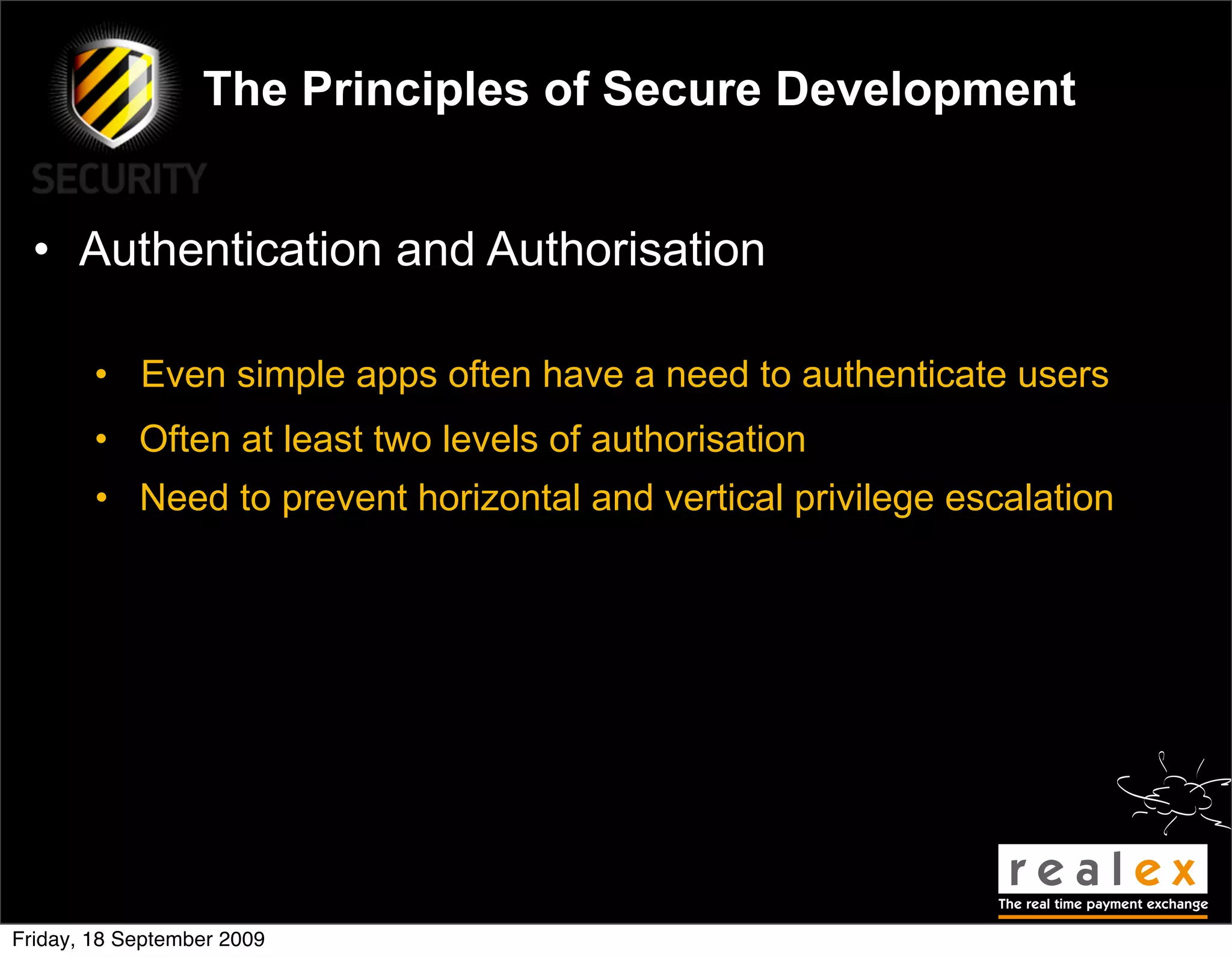 The Principles of Secure Development


  • Authentication and Authorisation

        • Even simple apps often have a need to authenticate users
        • Often at least two levels of authorisation
        • Need to prevent horizontal and vertical privilege escalation




Friday, 18 September 2009
 
