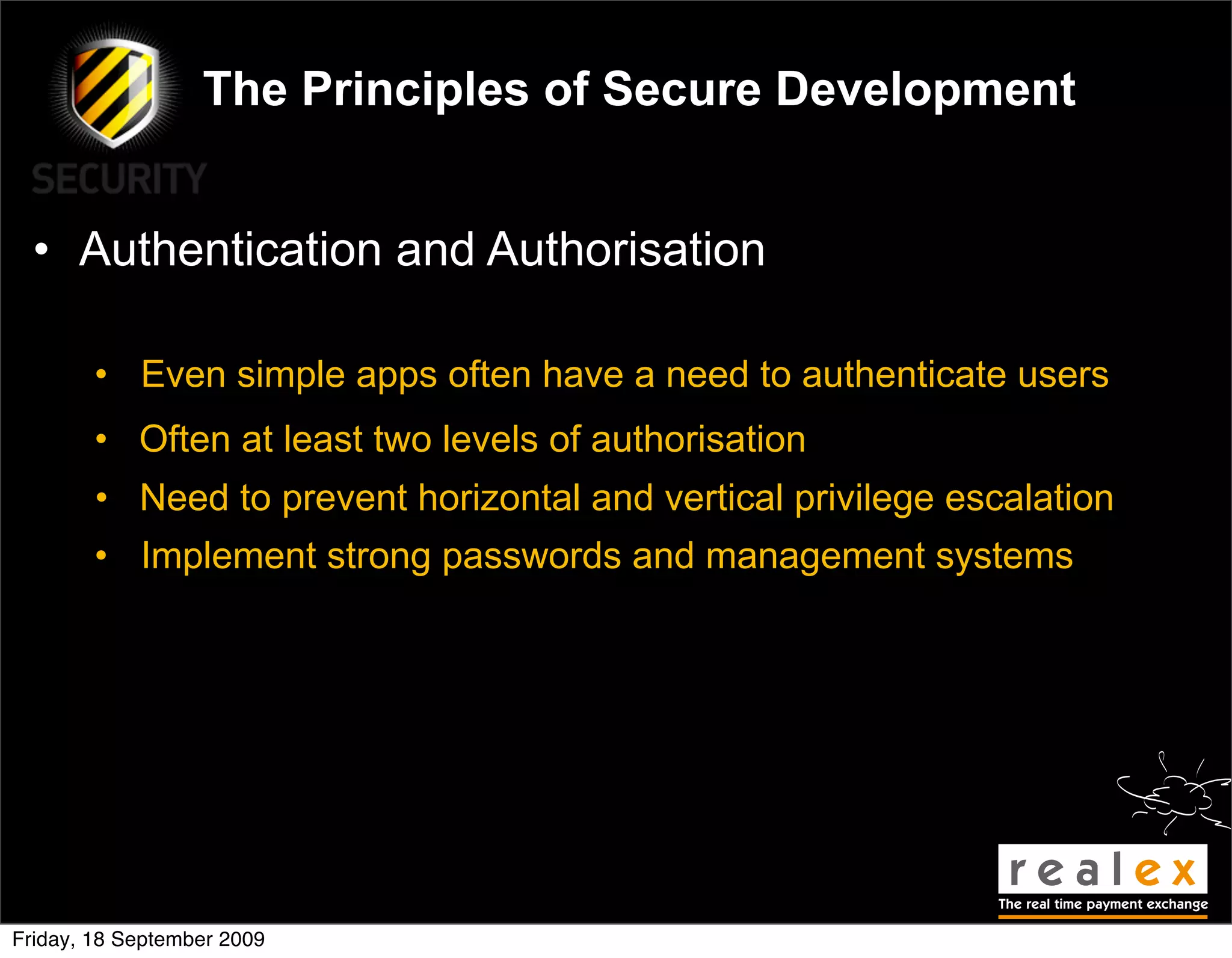 The Principles of Secure Development


  • Authentication and Authorisation

        • Even simple apps often have a need to authenticate users
        • Often at least two levels of authorisation
        • Need to prevent horizontal and vertical privilege escalation
        • Implement strong passwords and management systems




Friday, 18 September 2009
 