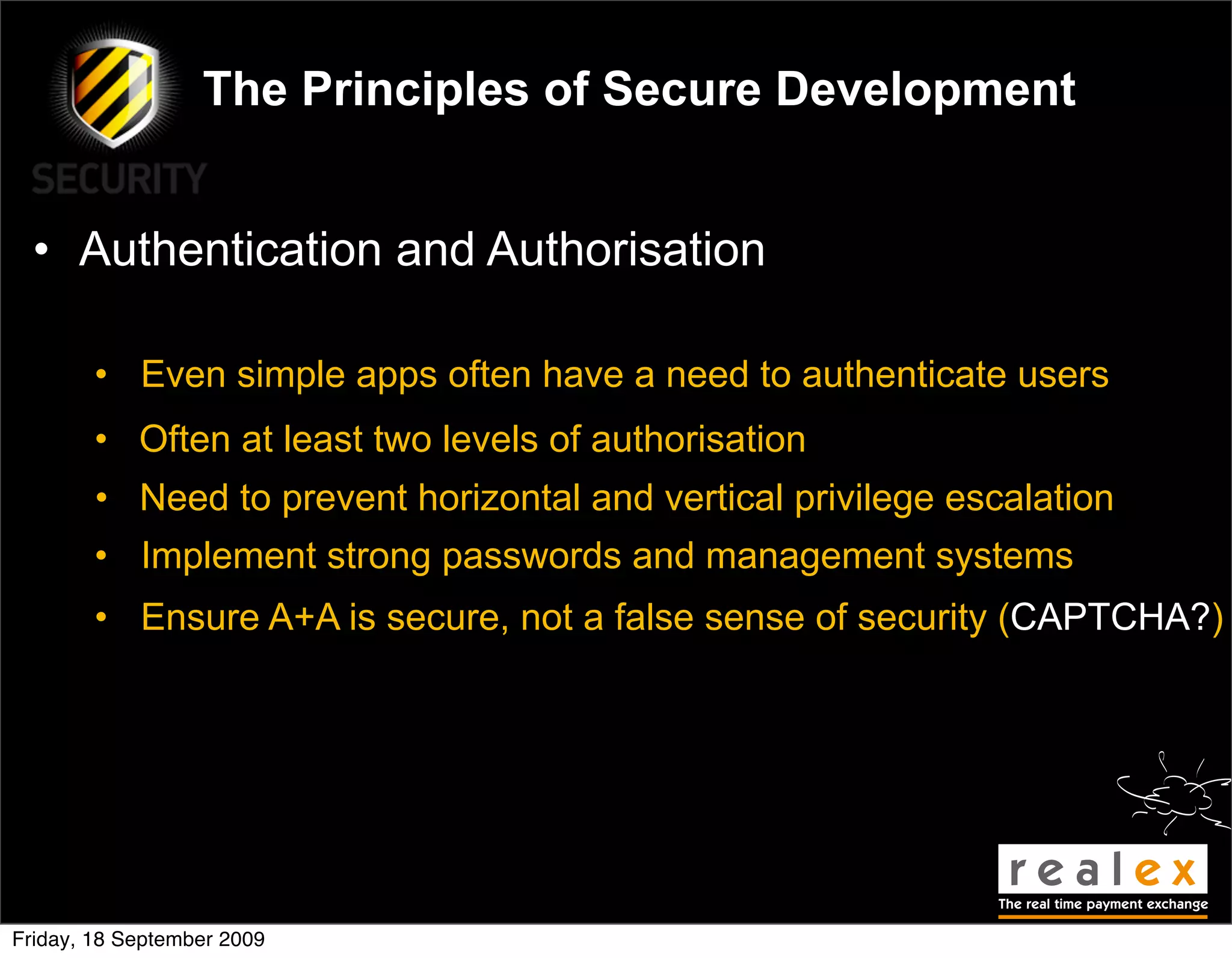 The Principles of Secure Development


  • Authentication and Authorisation

        • Even simple apps often have a need to authenticate users
        • Often at least two levels of authorisation
        • Need to prevent horizontal and vertical privilege escalation
        • Implement strong passwords and management systems
        • Ensure A+A is secure, not a false sense of security (CAPTCHA?)




Friday, 18 September 2009
 