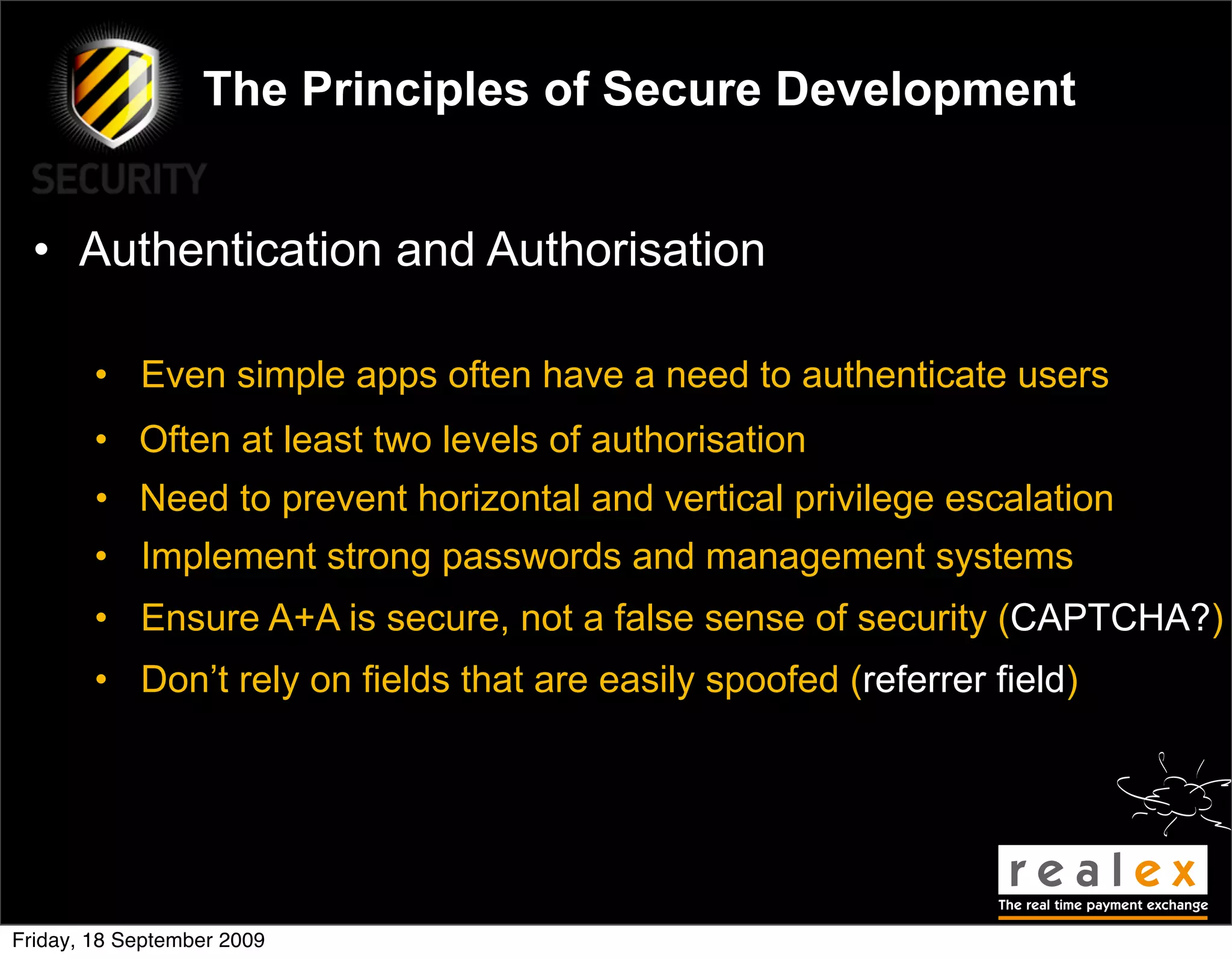 The Principles of Secure Development


  • Authentication and Authorisation

        • Even simple apps often have a need to authenticate users
        • Often at least two levels of authorisation
        • Need to prevent horizontal and vertical privilege escalation
        • Implement strong passwords and management systems
        • Ensure A+A is secure, not a false sense of security (CAPTCHA?)
        • Don’t rely on fields that are easily spoofed (referrer field)




Friday, 18 September 2009
 