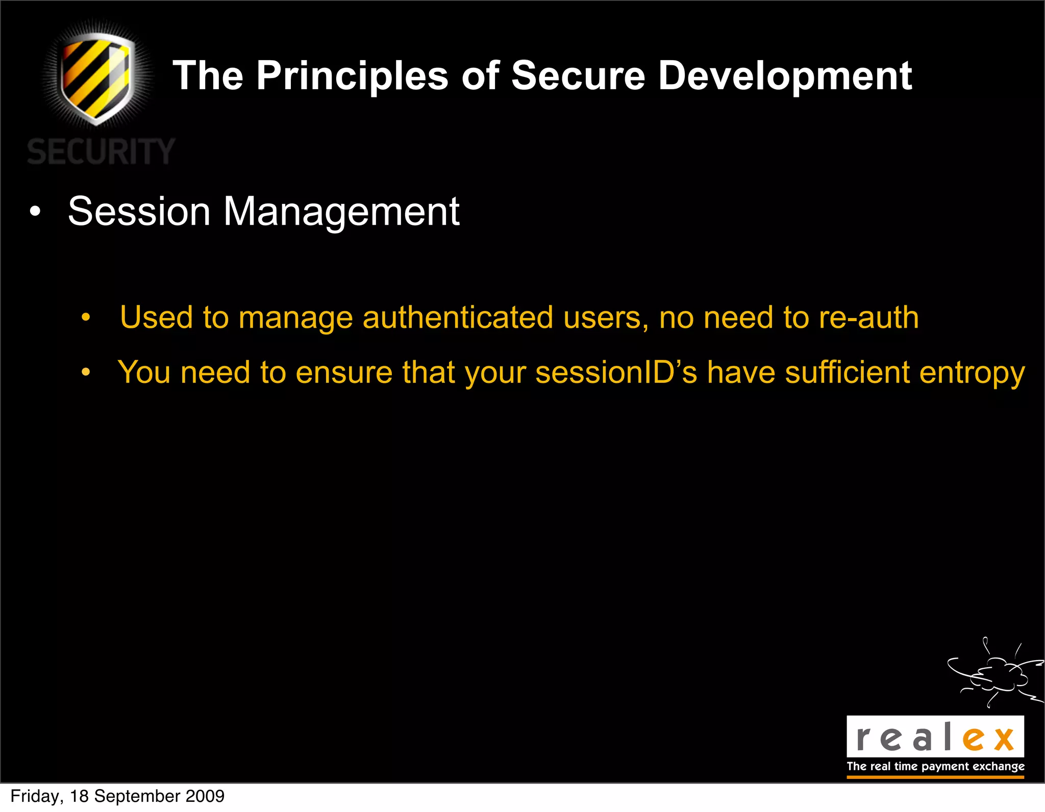 The Principles of Secure Development


  • Session Management

        • Used to manage authenticated users, no need to re-auth
        • You need to ensure that your sessionID’s have sufficient entropy




Friday, 18 September 2009
 