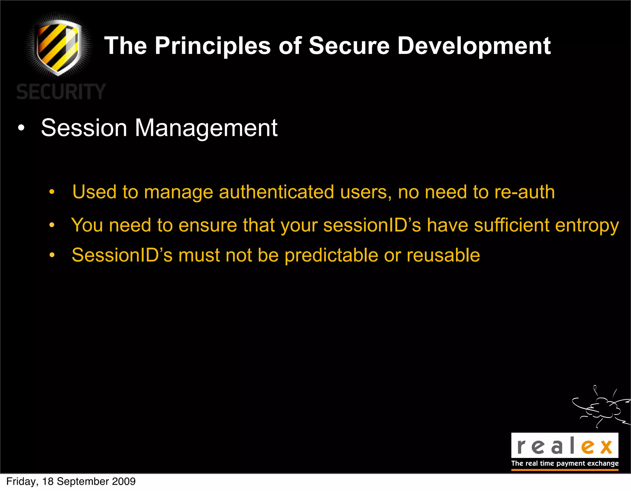 The Principles of Secure Development


  • Session Management

        • Used to manage authenticated users, no need to re-auth
        • You need to ensure that your sessionID’s have sufficient entropy
        • SessionID’s must not be predictable or reusable




Friday, 18 September 2009
 