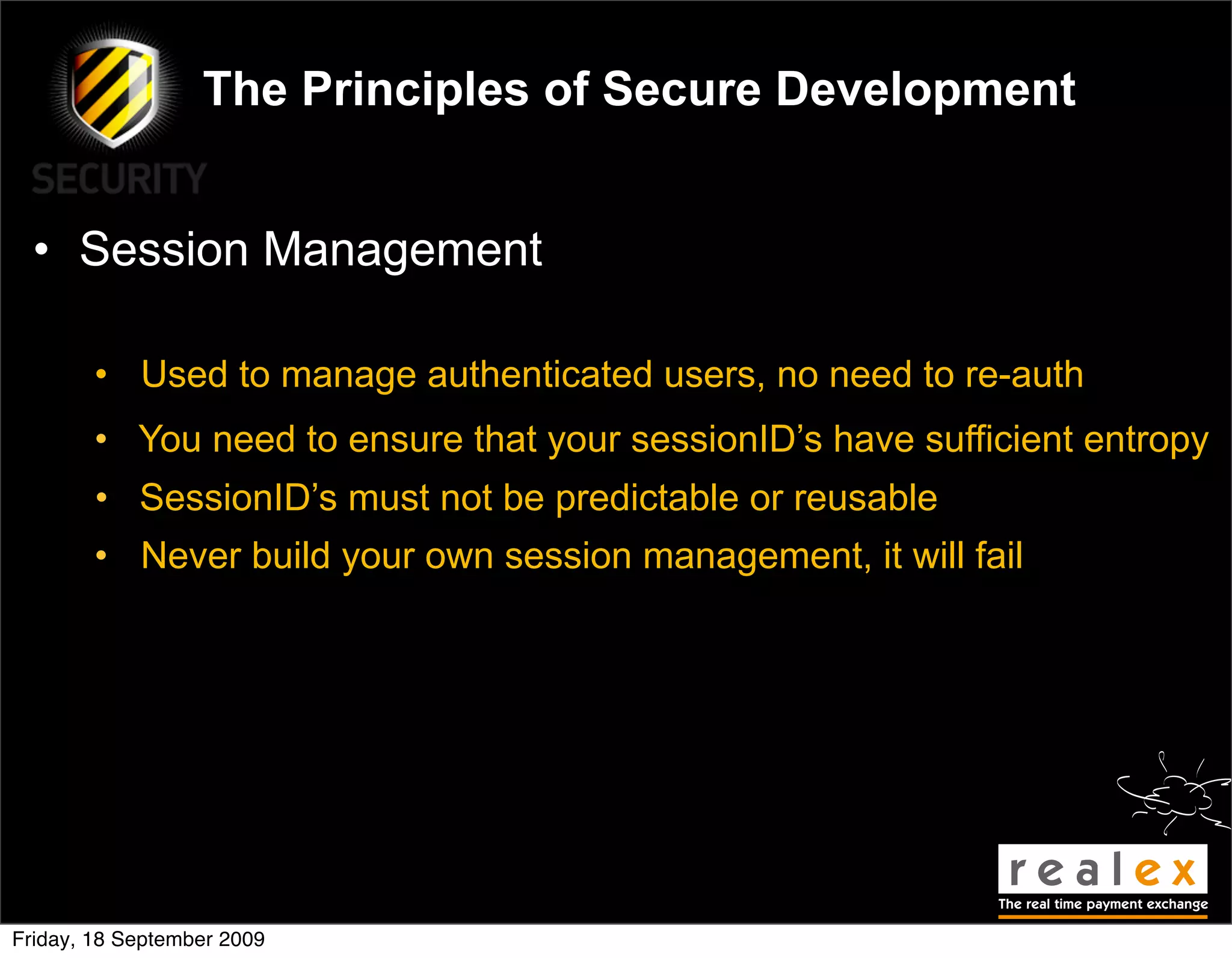 The Principles of Secure Development


  • Session Management

        • Used to manage authenticated users, no need to re-auth
        • You need to ensure that your sessionID’s have sufficient entropy
        • SessionID’s must not be predictable or reusable
        • Never build your own session management, it will fail




Friday, 18 September 2009
 