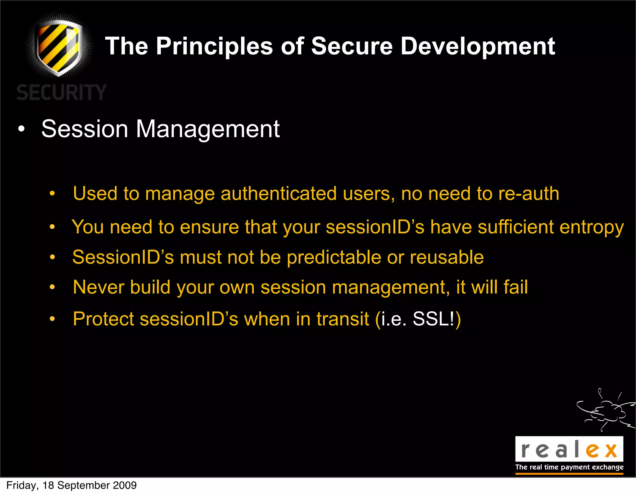 The Principles of Secure Development


  • Session Management

        • Used to manage authenticated users, no need to re-auth
        • You need to ensure that your sessionID’s have sufficient entropy
        • SessionID’s must not be predictable or reusable
        • Never build your own session management, it will fail
        • Protect sessionID’s when in transit (i.e. SSL!)




Friday, 18 September 2009
 