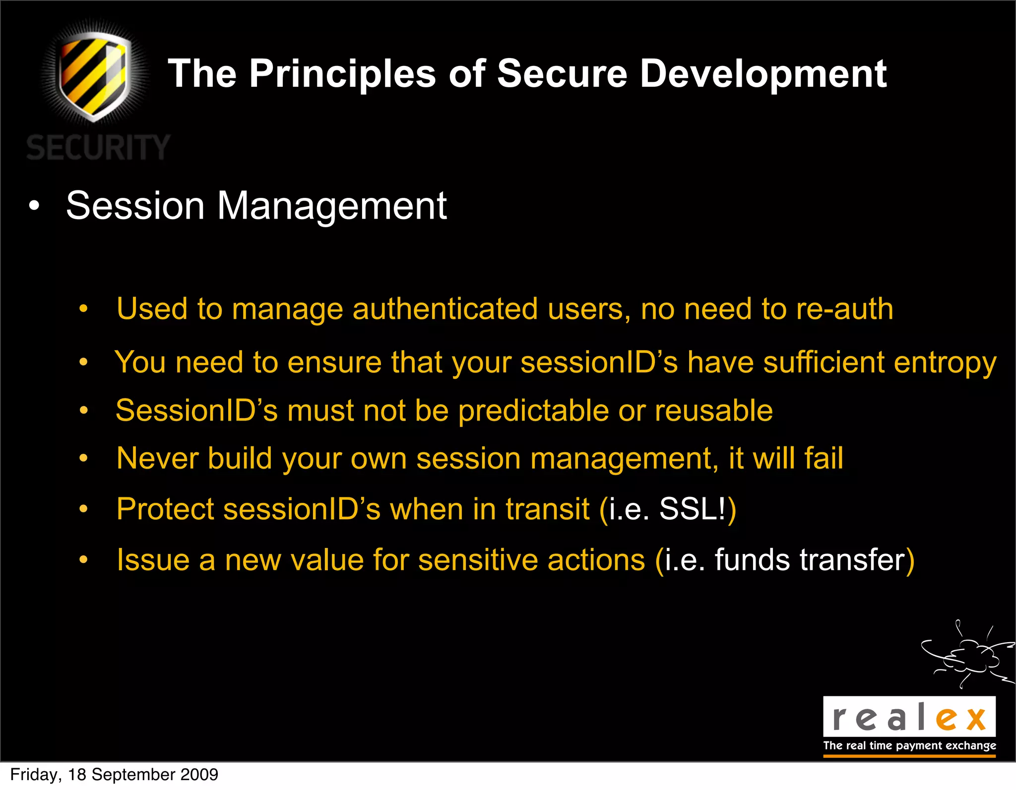 The Principles of Secure Development


  • Session Management

        • Used to manage authenticated users, no need to re-auth
        • You need to ensure that your sessionID’s have sufficient entropy
        • SessionID’s must not be predictable or reusable
        • Never build your own session management, it will fail
        • Protect sessionID’s when in transit (i.e. SSL!)
        • Issue a new value for sensitive actions (i.e. funds transfer)




Friday, 18 September 2009
 