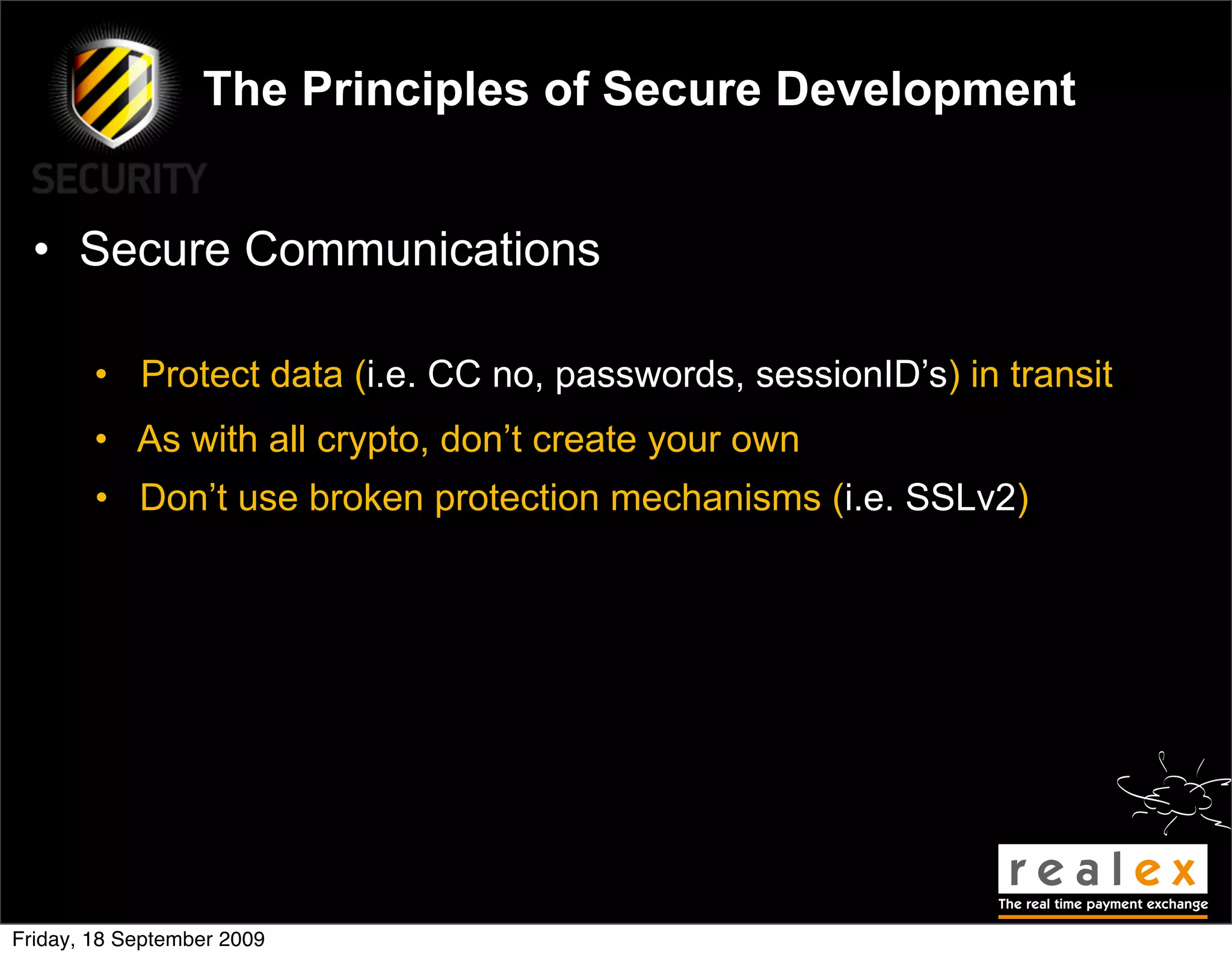 The Principles of Secure Development


  • Secure Communications

        • Protect data (i.e. CC no, passwords, sessionID’s) in transit
        • As with all crypto, don’t create your own
        • Don’t use broken protection mechanisms (i.e. SSLv2)




Friday, 18 September 2009
 