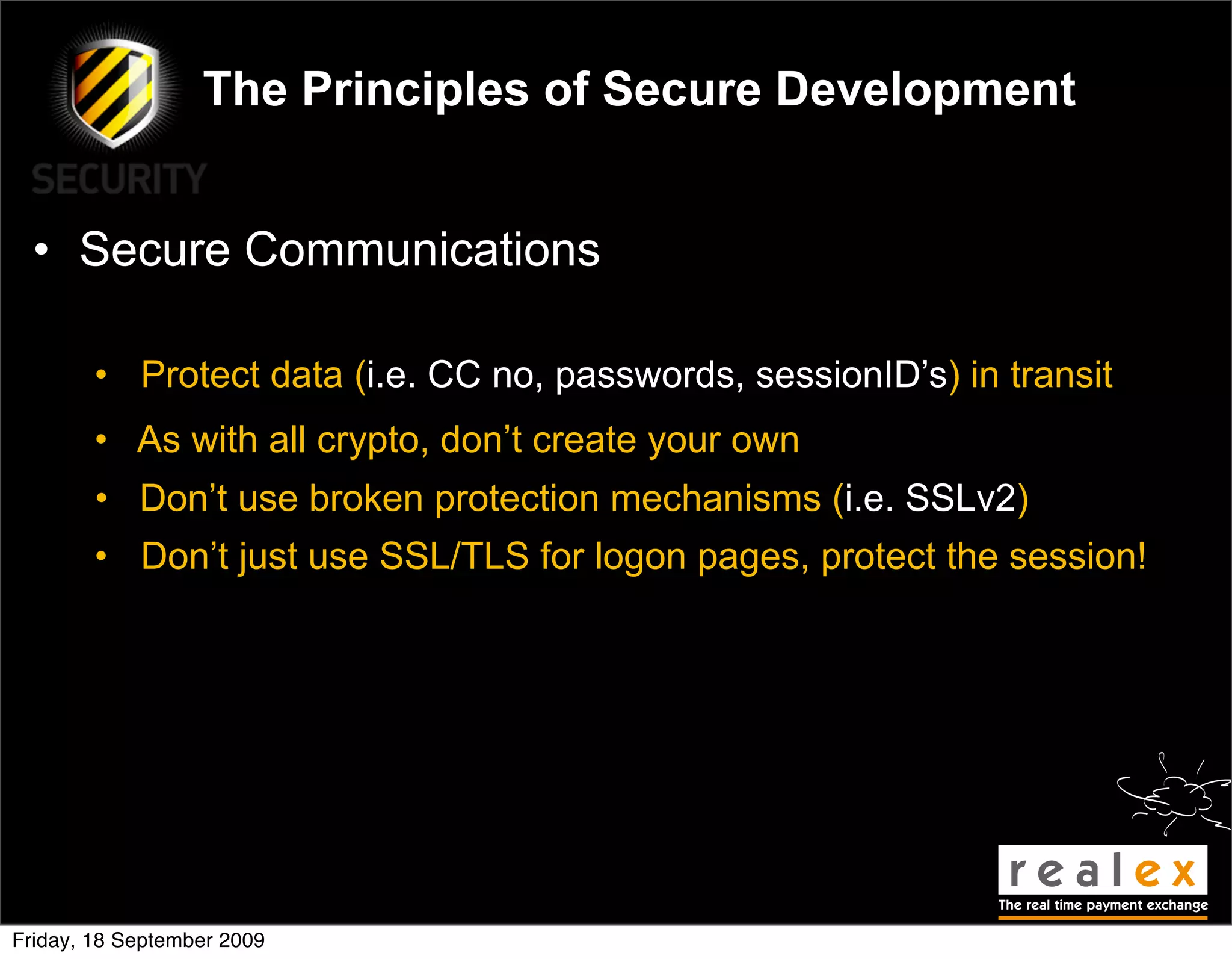 The Principles of Secure Development


  • Secure Communications

        • Protect data (i.e. CC no, passwords, sessionID’s) in transit
        • As with all crypto, don’t create your own
        • Don’t use broken protection mechanisms (i.e. SSLv2)
        • Don’t just use SSL/TLS for logon pages, protect the session!




Friday, 18 September 2009
 