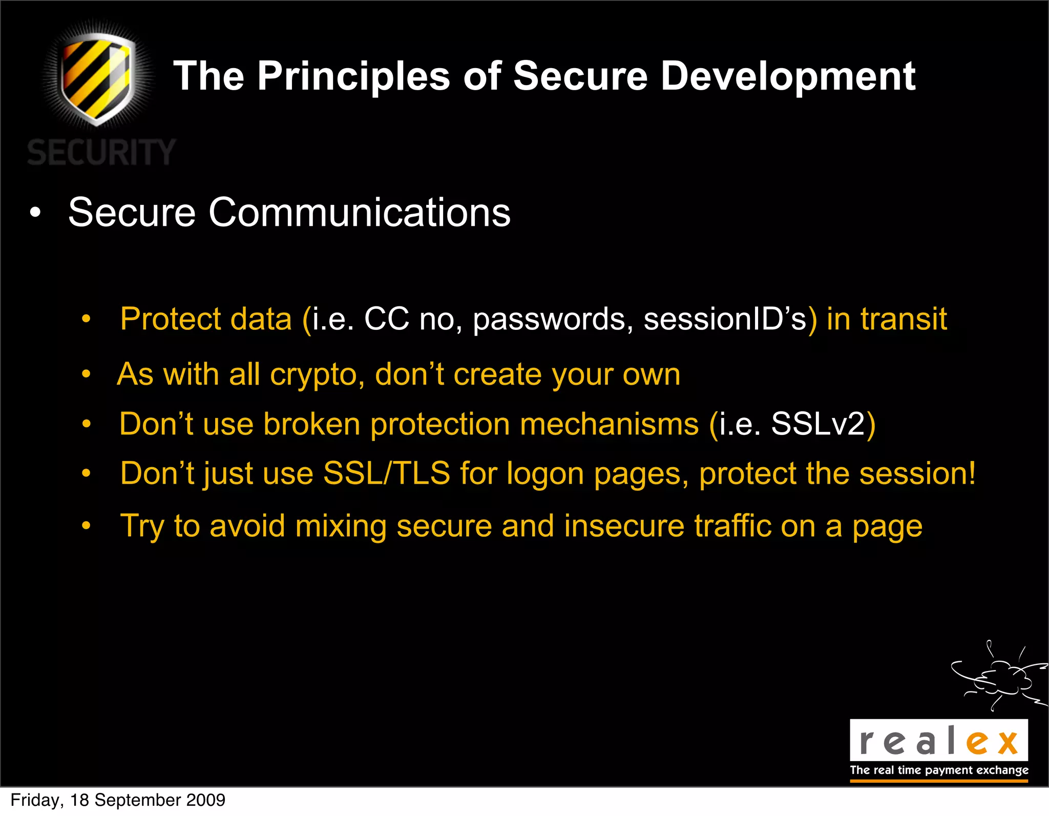 The Principles of Secure Development


  • Secure Communications

        • Protect data (i.e. CC no, passwords, sessionID’s) in transit
        • As with all crypto, don’t create your own
        • Don’t use broken protection mechanisms (i.e. SSLv2)
        • Don’t just use SSL/TLS for logon pages, protect the session!
        • Try to avoid mixing secure and insecure traffic on a page




Friday, 18 September 2009
 