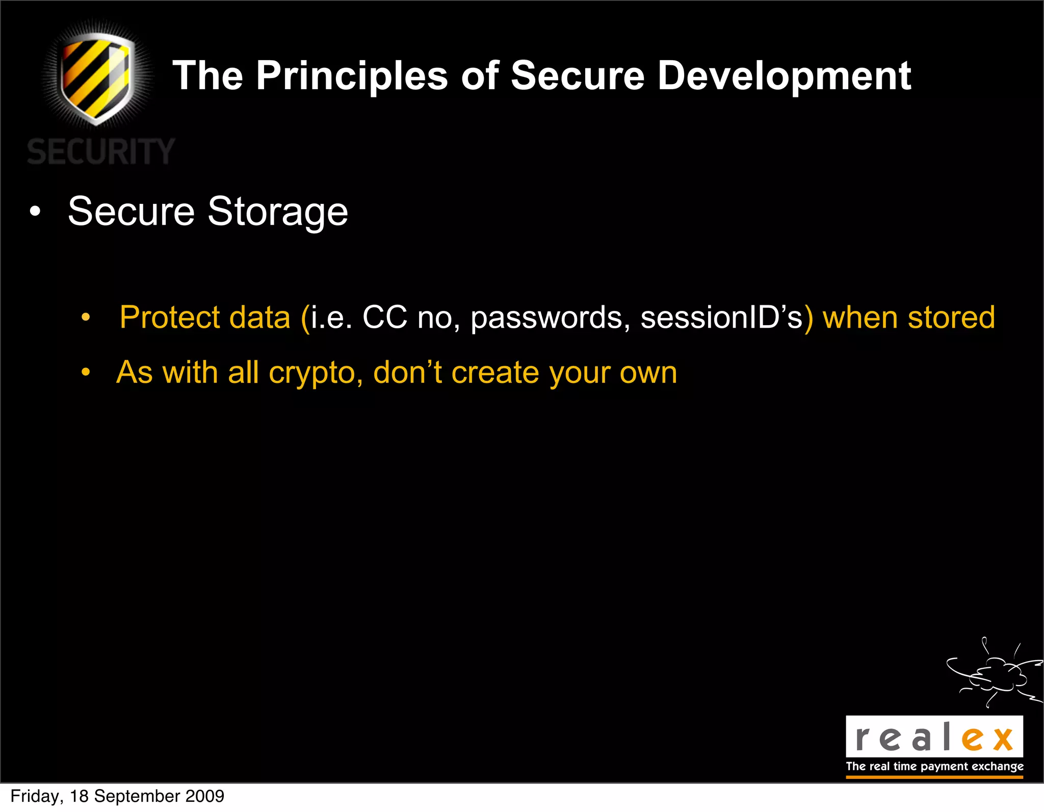 The Principles of Secure Development


  • Secure Storage

        • Protect data (i.e. CC no, passwords, sessionID’s) when stored
        • As with all crypto, don’t create your own




Friday, 18 September 2009
 