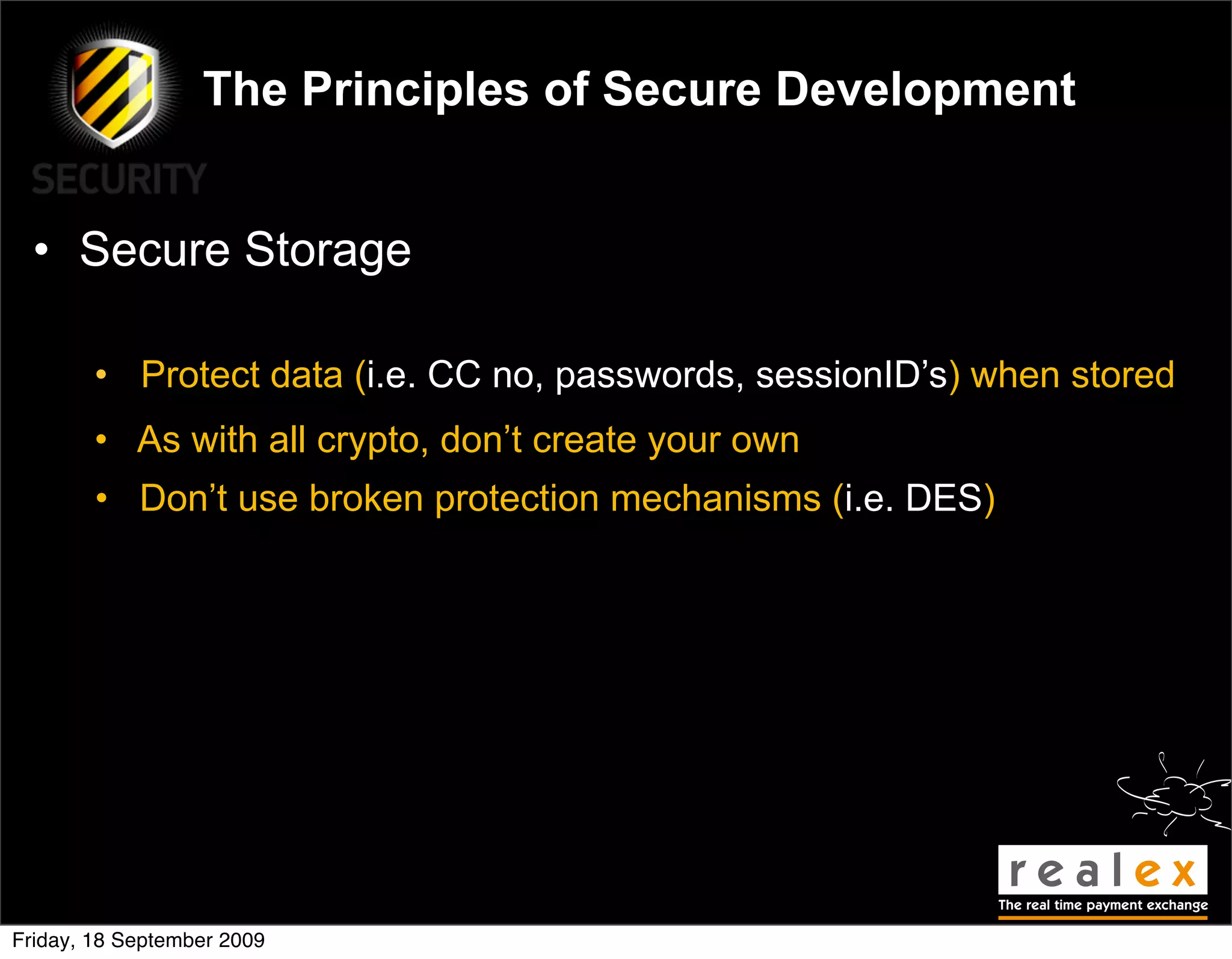 The Principles of Secure Development


  • Secure Storage

        • Protect data (i.e. CC no, passwords, sessionID’s) when stored
        • As with all crypto, don’t create your own
        • Don’t use broken protection mechanisms (i.e. DES)




Friday, 18 September 2009
 