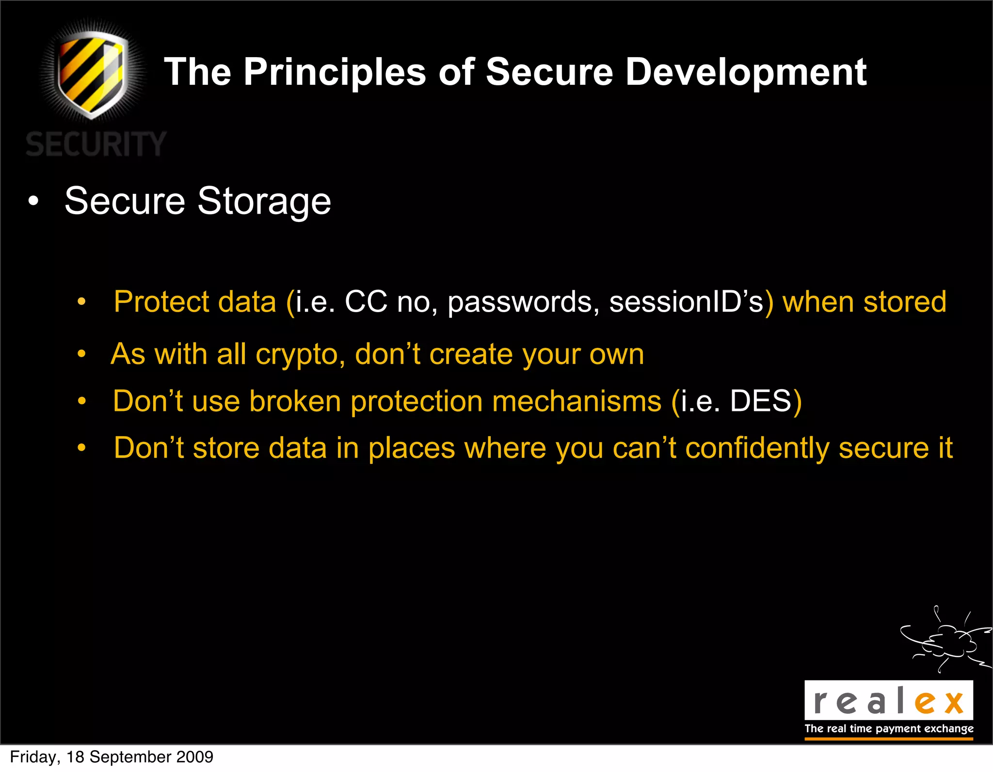 The Principles of Secure Development


  • Secure Storage

        • Protect data (i.e. CC no, passwords, sessionID’s) when stored
        • As with all crypto, don’t create your own
        • Don’t use broken protection mechanisms (i.e. DES)
        • Don’t store data in places where you can’t confidently secure it




Friday, 18 September 2009
 
