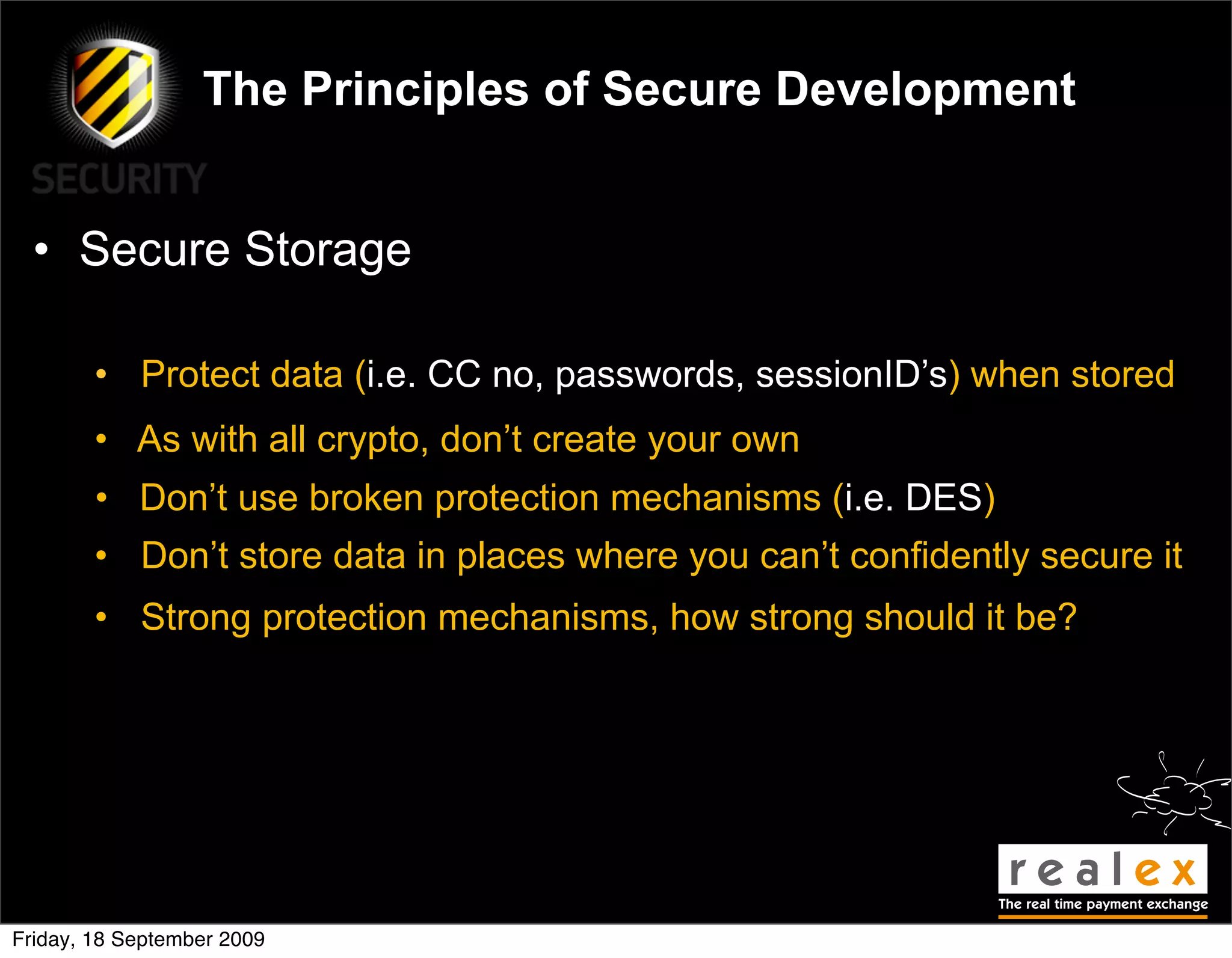 The Principles of Secure Development


  • Secure Storage

        • Protect data (i.e. CC no, passwords, sessionID’s) when stored
        • As with all crypto, don’t create your own
        • Don’t use broken protection mechanisms (i.e. DES)
        • Don’t store data in places where you can’t confidently secure it
        • Strong protection mechanisms, how strong should it be?




Friday, 18 September 2009
 