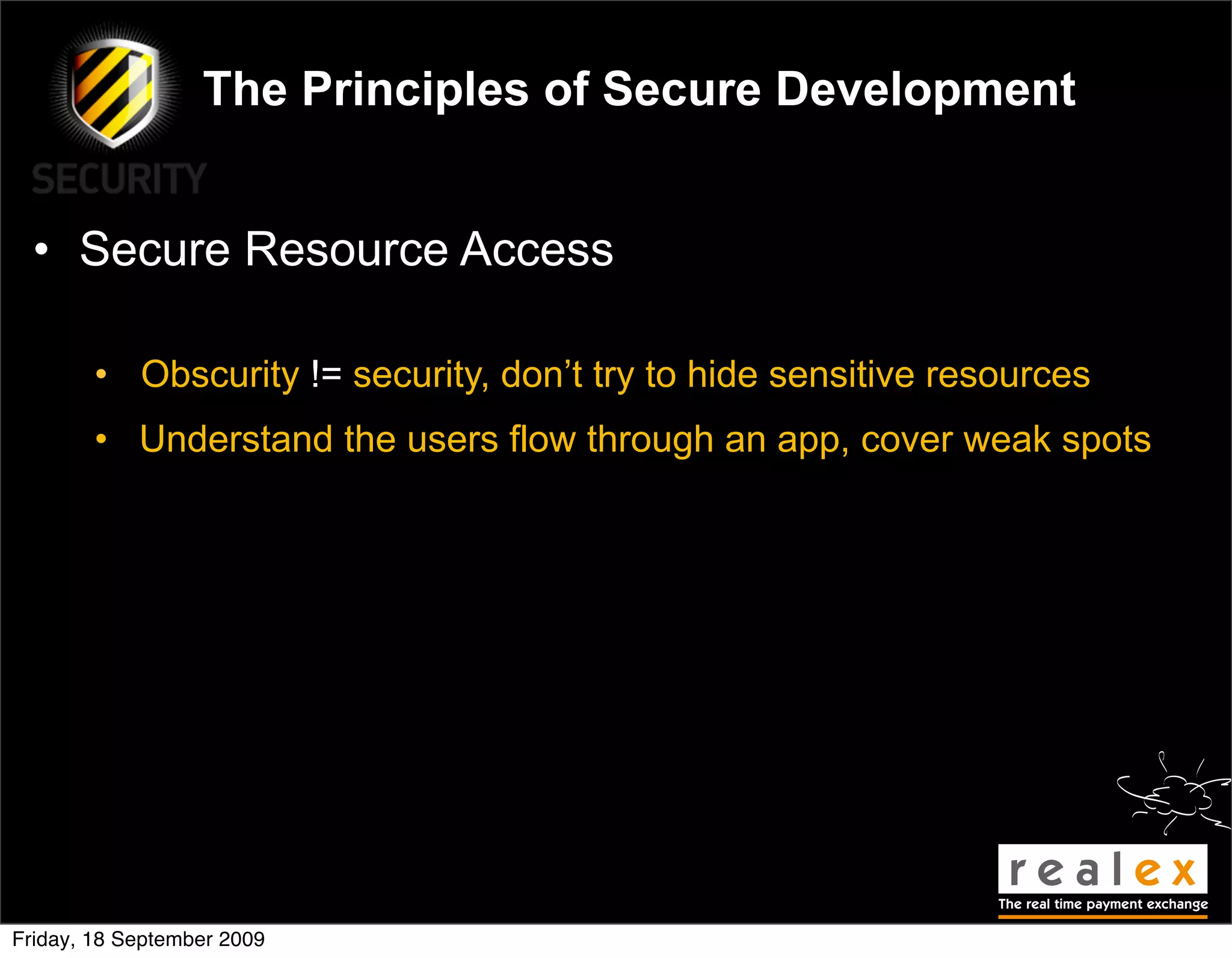 The Principles of Secure Development


  • Secure Resource Access

        • Obscurity != security, don’t try to hide sensitive resources
        • Understand the users flow through an app, cover weak spots




Friday, 18 September 2009
 