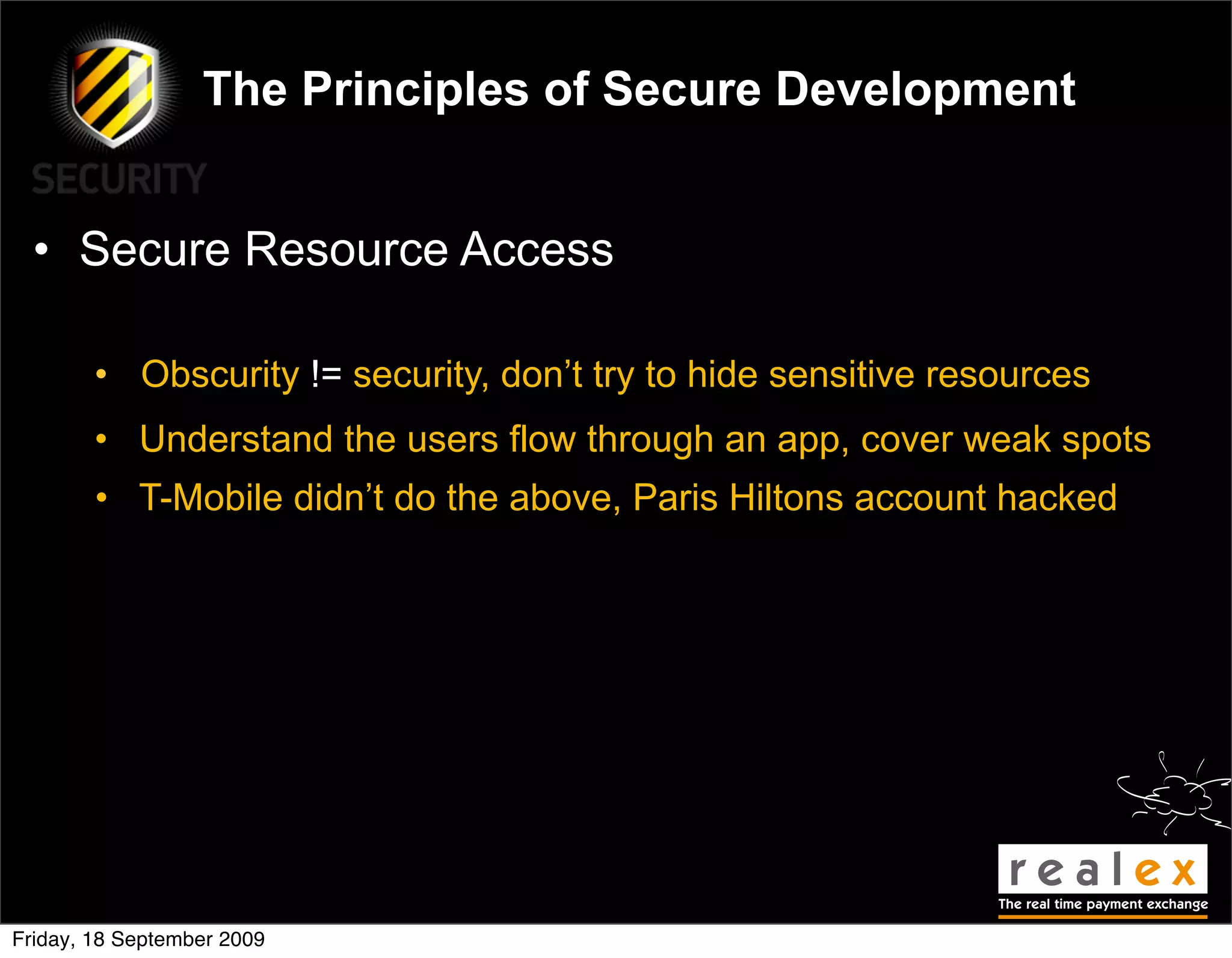 The Principles of Secure Development


  • Secure Resource Access

        • Obscurity != security, don’t try to hide sensitive resources
        • Understand the users flow through an app, cover weak spots
        • T-Mobile didn’t do the above, Paris Hiltons account hacked




Friday, 18 September 2009
 