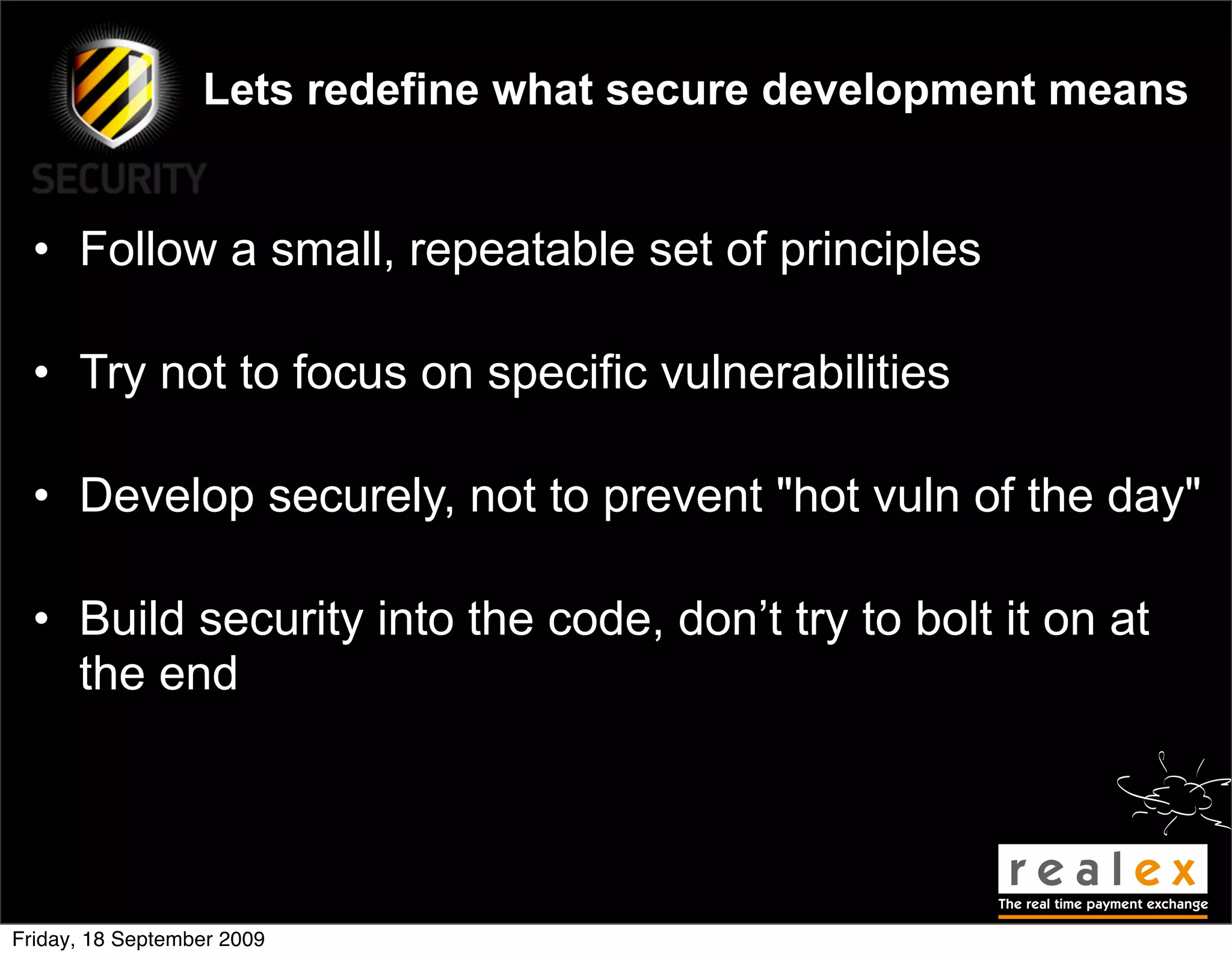 Lets redefine what secure development means


  • Follow a small, repeatable set of principles

  • Try not to focus on specific vulnerabilities

  • Develop securely, not to prevent "hot vuln of the day"

  • Build security into the code, don’t try to bolt it on at
    the end




Friday, 18 September 2009
 