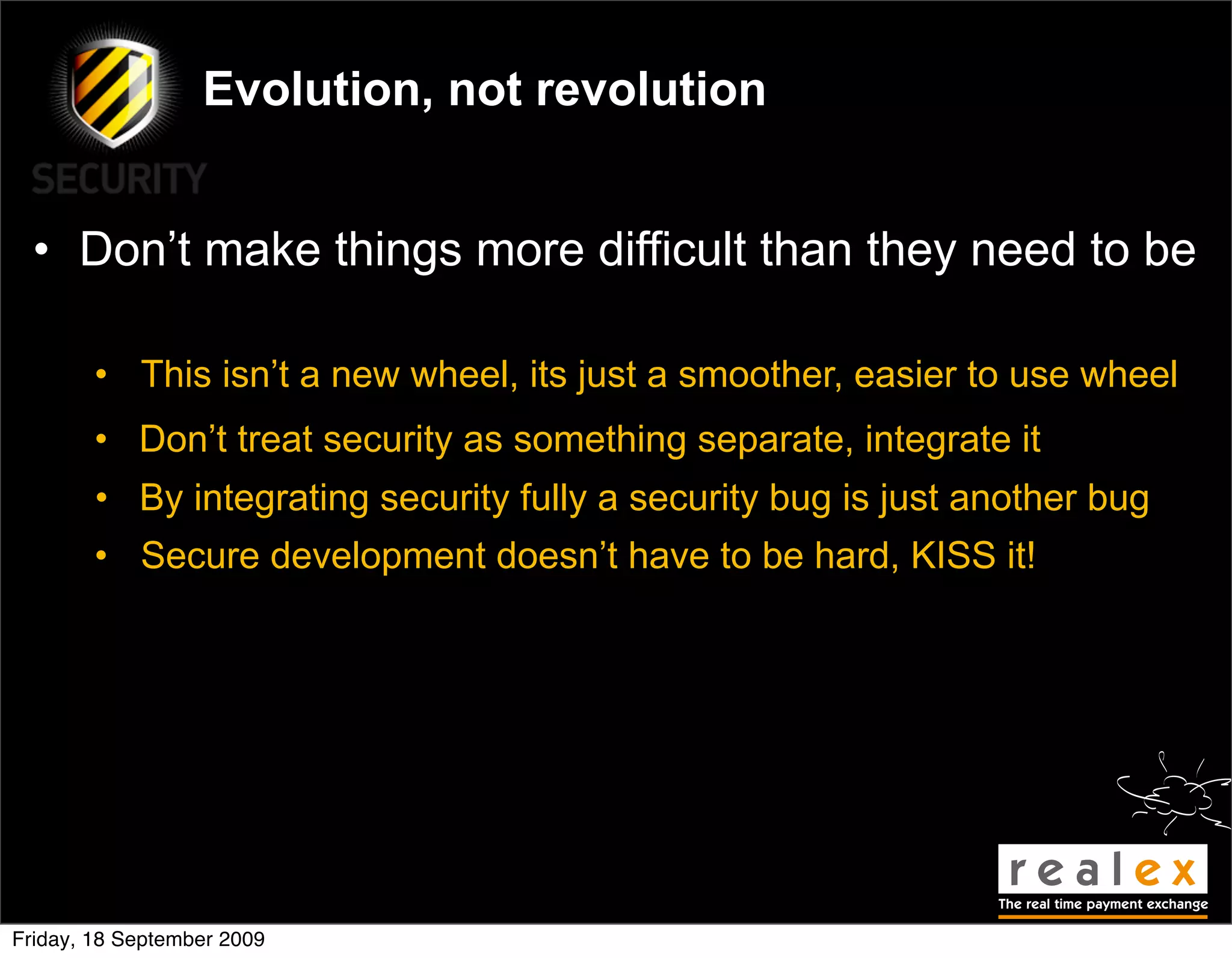 Evolution, not revolution


  • Don’t make things more difficult than they need to be

        • This isn’t a new wheel, its just a smoother, easier to use wheel
        • Don’t treat security as something separate, integrate it
        • By integrating security fully a security bug is just another bug
        • Secure development doesn’t have to be hard, KISS it!




Friday, 18 September 2009
 
