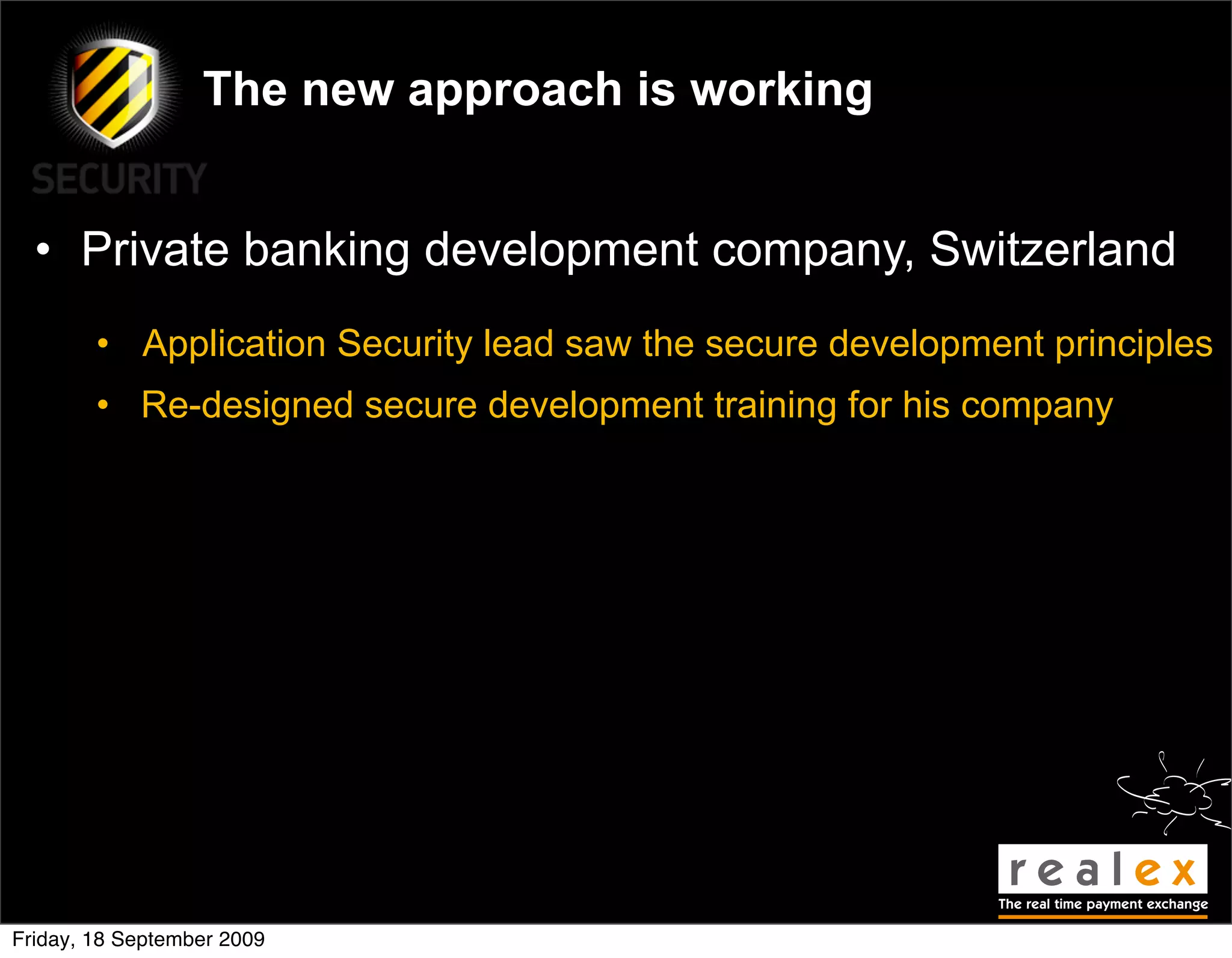 The new approach is working


  • Private banking development company, Switzerland
        • Application Security lead saw the secure development principles
        • Re-designed secure development training for his company




Friday, 18 September 2009
 