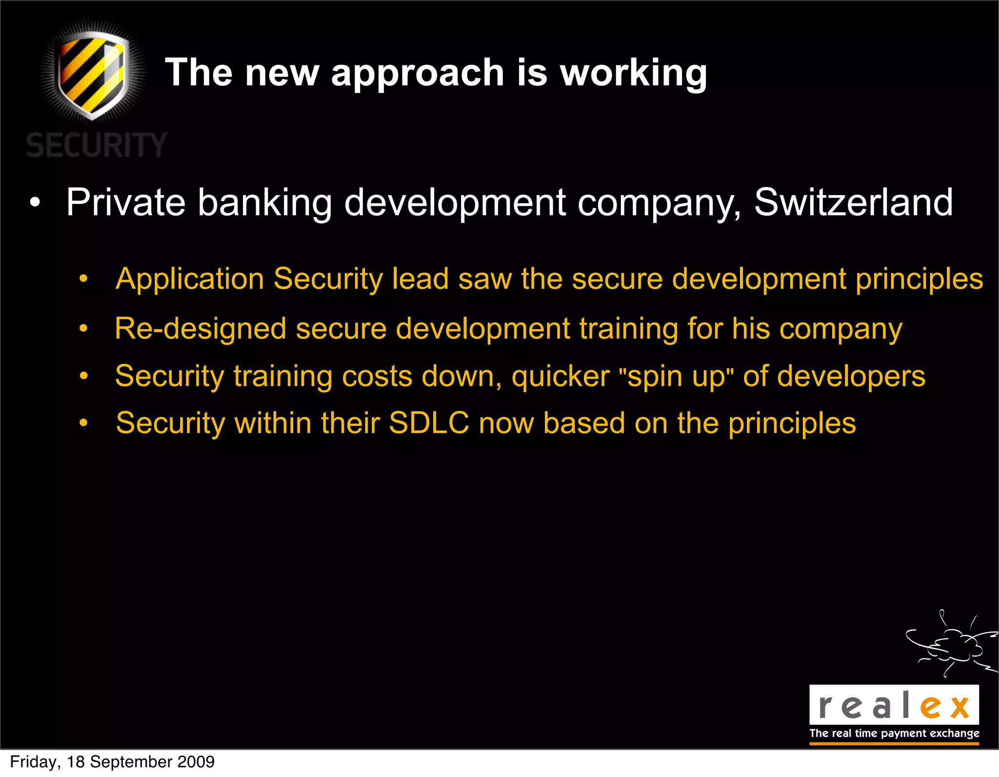 The new approach is working


  • Private banking development company, Switzerland
        • Application Security lead saw the secure development principles
        • Re-designed secure development training for his company
        • Security training costs down, quicker "spin up" of developers
        • Security within their SDLC now based on the principles




Friday, 18 September 2009
 